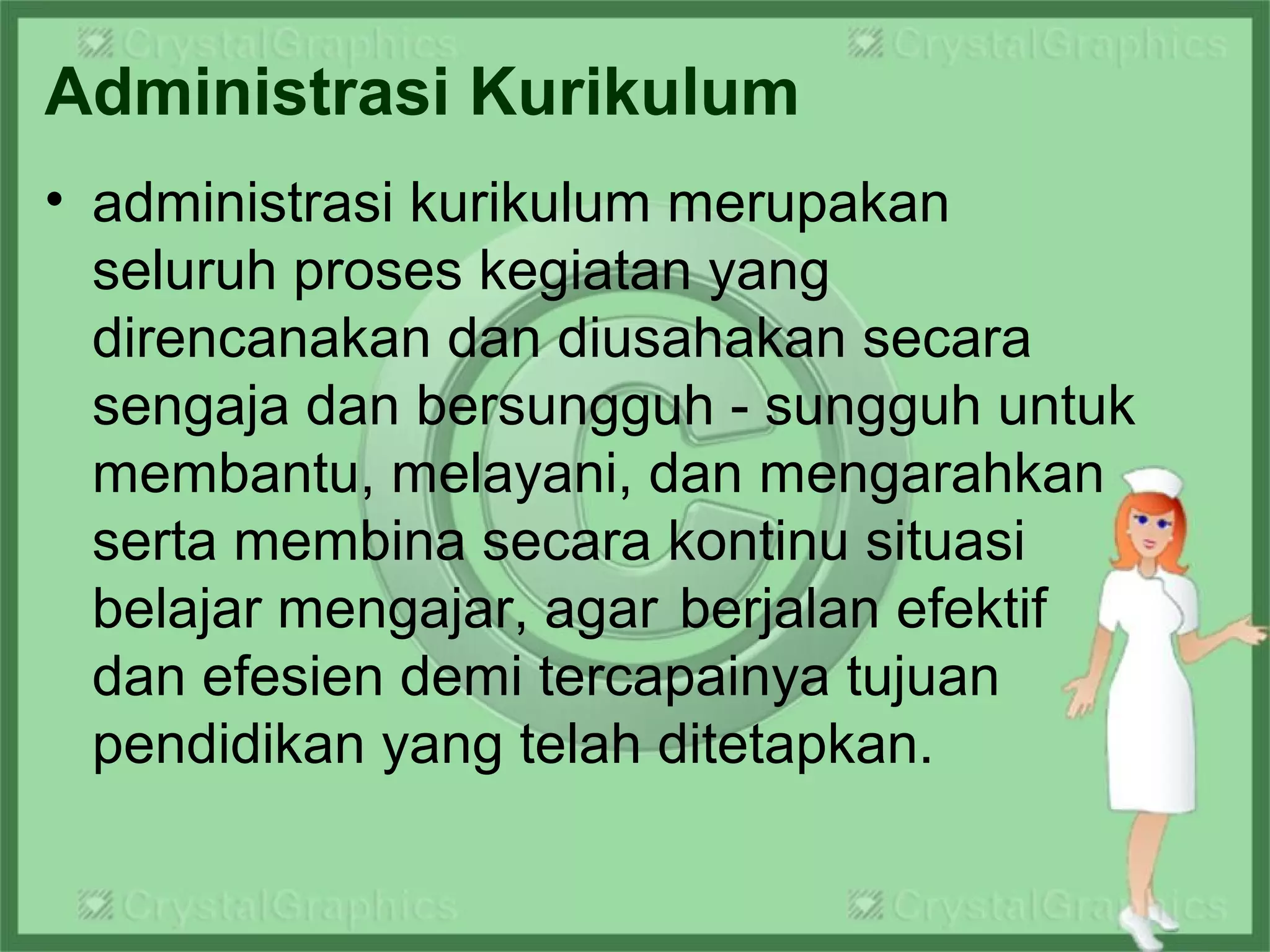 Administrasi Kurikulum
• administrasi kurikulum merupakan
seluruh proses kegiatan yang
direncanakan dan diusahakan secara
sengaja dan bersungguh - sungguh untuk
membantu, melayani, dan mengarahkan
serta membina secara kontinu situasi
belajar mengajar, agar berjalan efektif
dan efesien demi tercapainya tujuan
pendidikan yang telah ditetapkan.
 