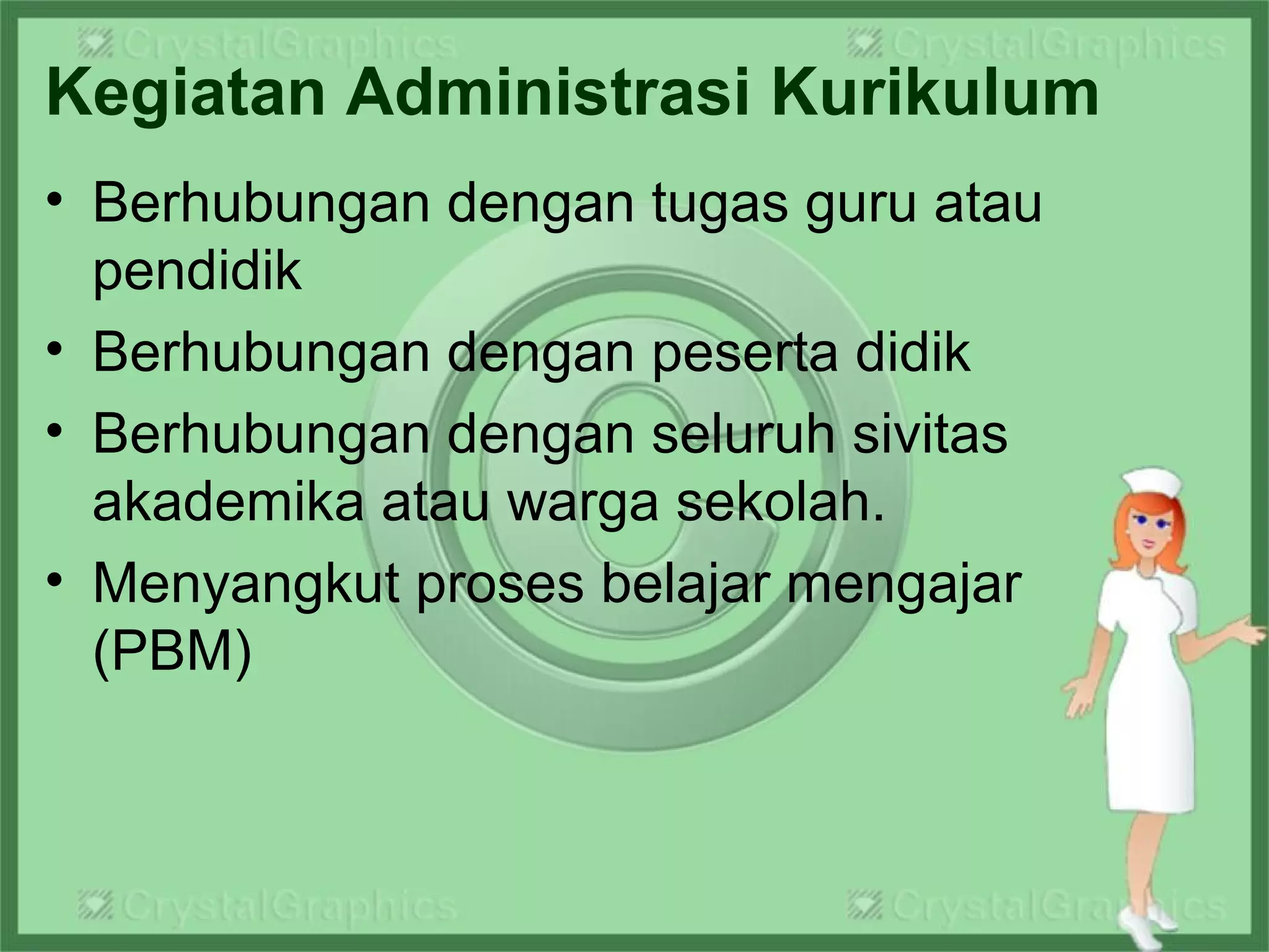 Kegiatan Administrasi Kurikulum
• Berhubungan dengan tugas guru atau
pendidik
• Berhubungan dengan peserta didik
• Berhubungan dengan seluruh sivitas
akademika atau warga sekolah.
• Menyangkut proses belajar mengajar
(PBM)
 