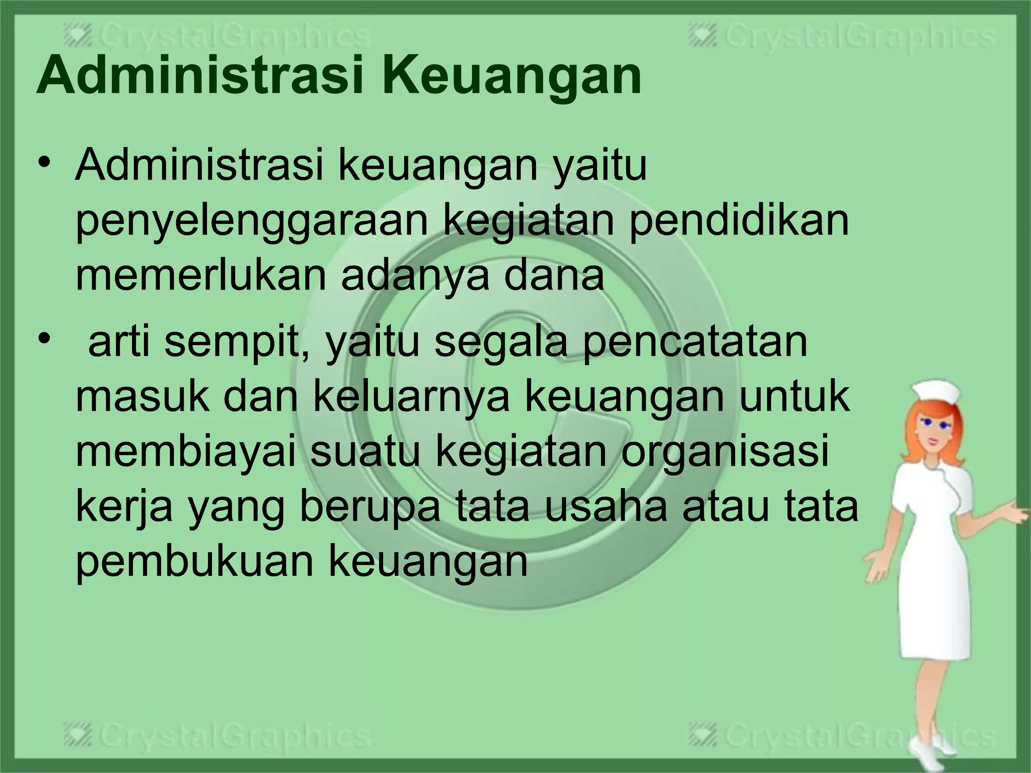Administrasi Keuangan
• Administrasi keuangan yaitu
penyelenggaraan kegiatan pendidikan
memerlukan adanya dana
• arti sempit, yaitu segala pencatatan
masuk dan keluarnya keuangan untuk
membiayai suatu kegiatan organisasi
kerja yang berupa tata usaha atau tata
pembukuan keuangan
 