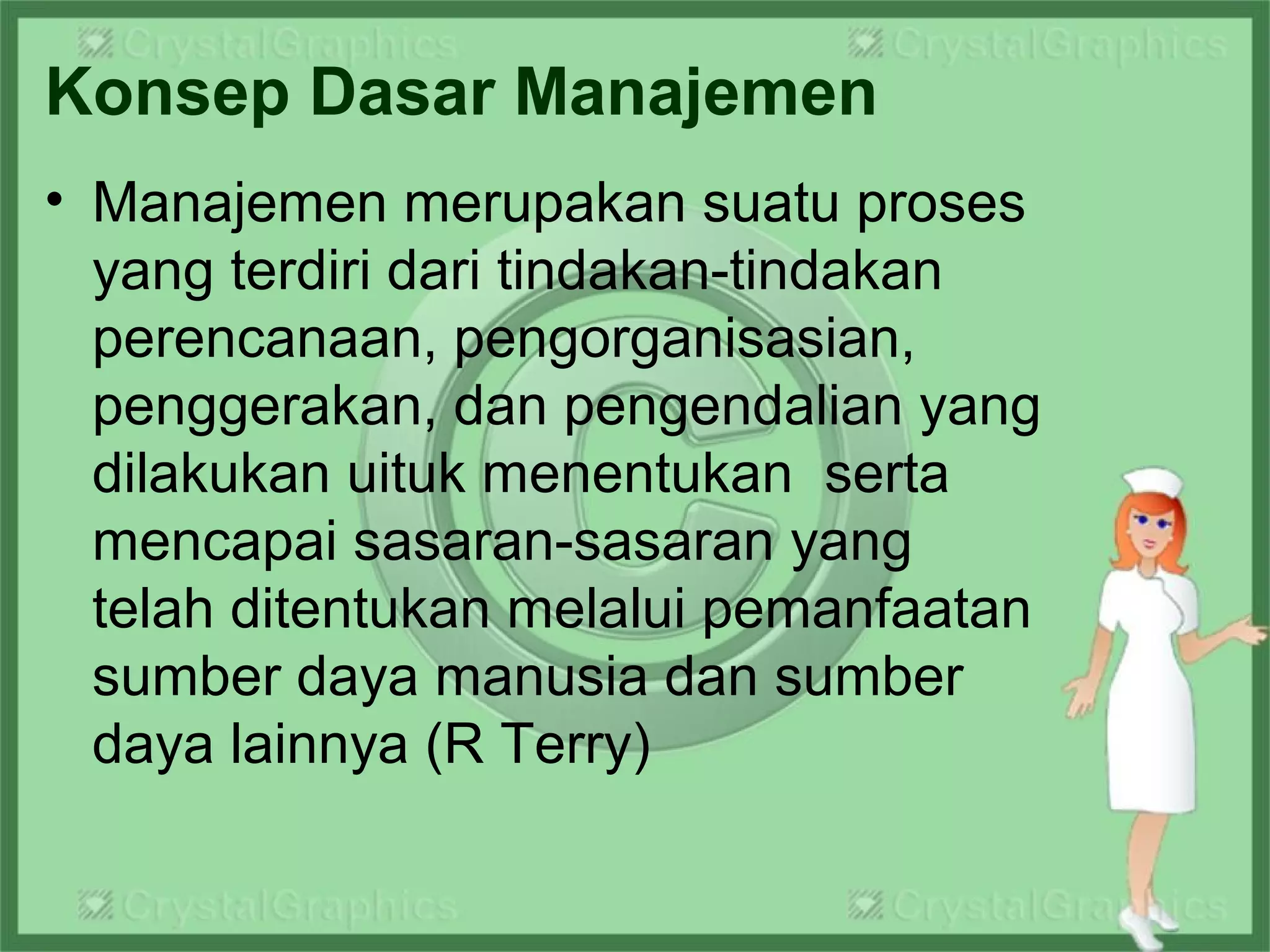 Konsep Dasar Manajemen
• Manajemen merupakan suatu proses
yang terdiri dari tindakan-tindakan
perencanaan, pengorganisasian,
penggerakan, dan pengendalian yang
dilakukan uituk menentukan serta
mencapai sasaran-sasaran yang
telah ditentukan melalui pemanfaatan
sumber daya manusia dan sumber
daya lainnya (R Terry)
 