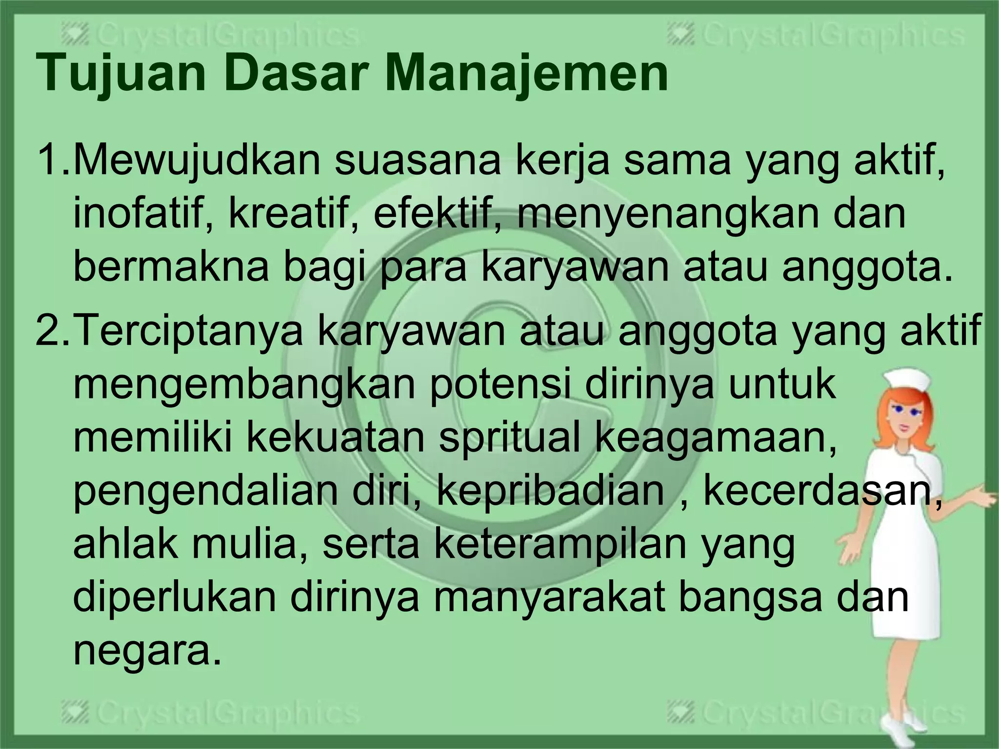 Tujuan Dasar Manajemen
1.Mewujudkan suasana kerja sama yang aktif,
inofatif, kreatif, efektif, menyenangkan dan
bermakna bagi para karyawan atau anggota.
2.Terciptanya karyawan atau anggota yang aktif
mengembangkan potensi dirinya untuk
memiliki kekuatan spritual keagamaan,
pengendalian diri, kepribadian , kecerdasan,
ahlak mulia, serta keterampilan yang
diperlukan dirinya manyarakat bangsa dan
negara.
 