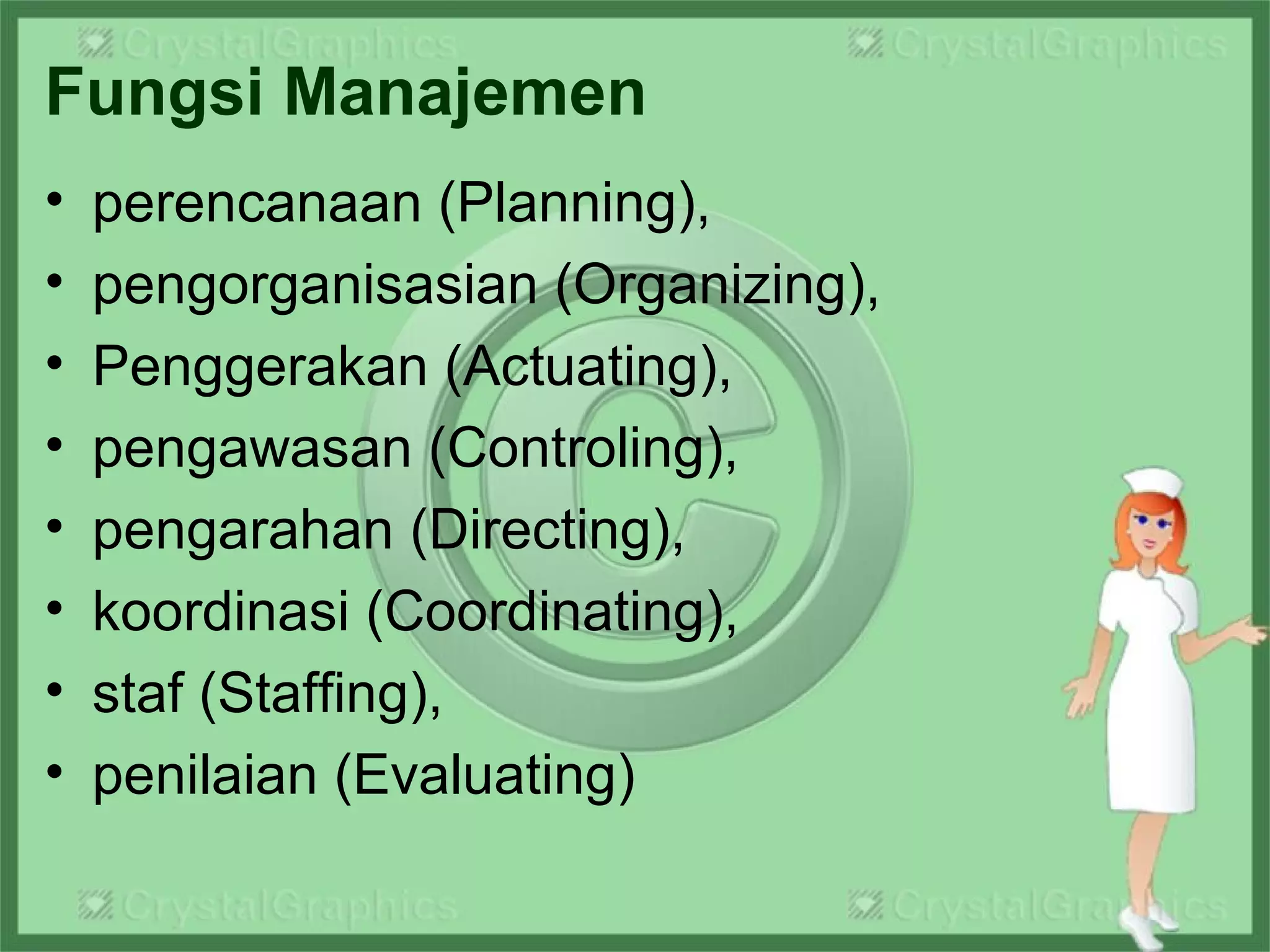 Fungsi Manajemen
• perencanaan (Planning),
• pengorganisasian (Organizing),
• Penggerakan (Actuating),
• pengawasan (Controling),
• pengarahan (Directing),
• koordinasi (Coordinating),
• staf (Staffing),
• penilaian (Evaluating)
 