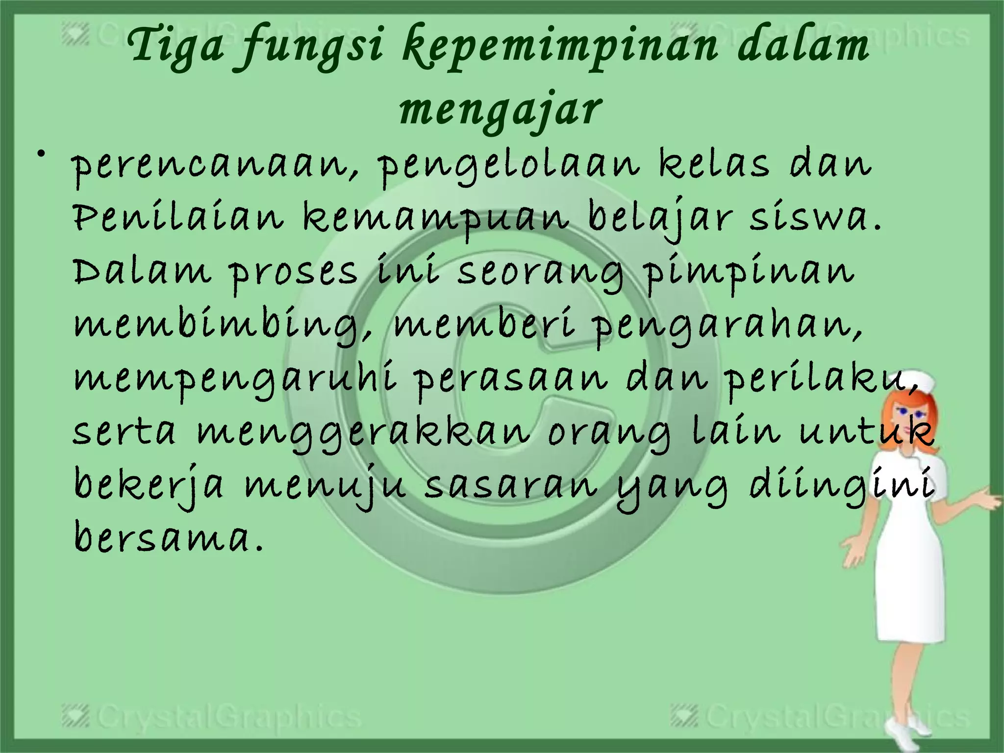 Tiga fungsi kepemimpinan dalam
mengajar
• perencanaan, pengelolaan kelas dan
Penilaian kemampuan belajar siswa.
Dalam proses ini seorang pimpinan
membimbing, memberi pengarahan,
mempengaruhi perasaan dan perilaku,
serta menggerakkan orang lain untuk
bekerja menuju sasaran yang diingini
bersama.
 