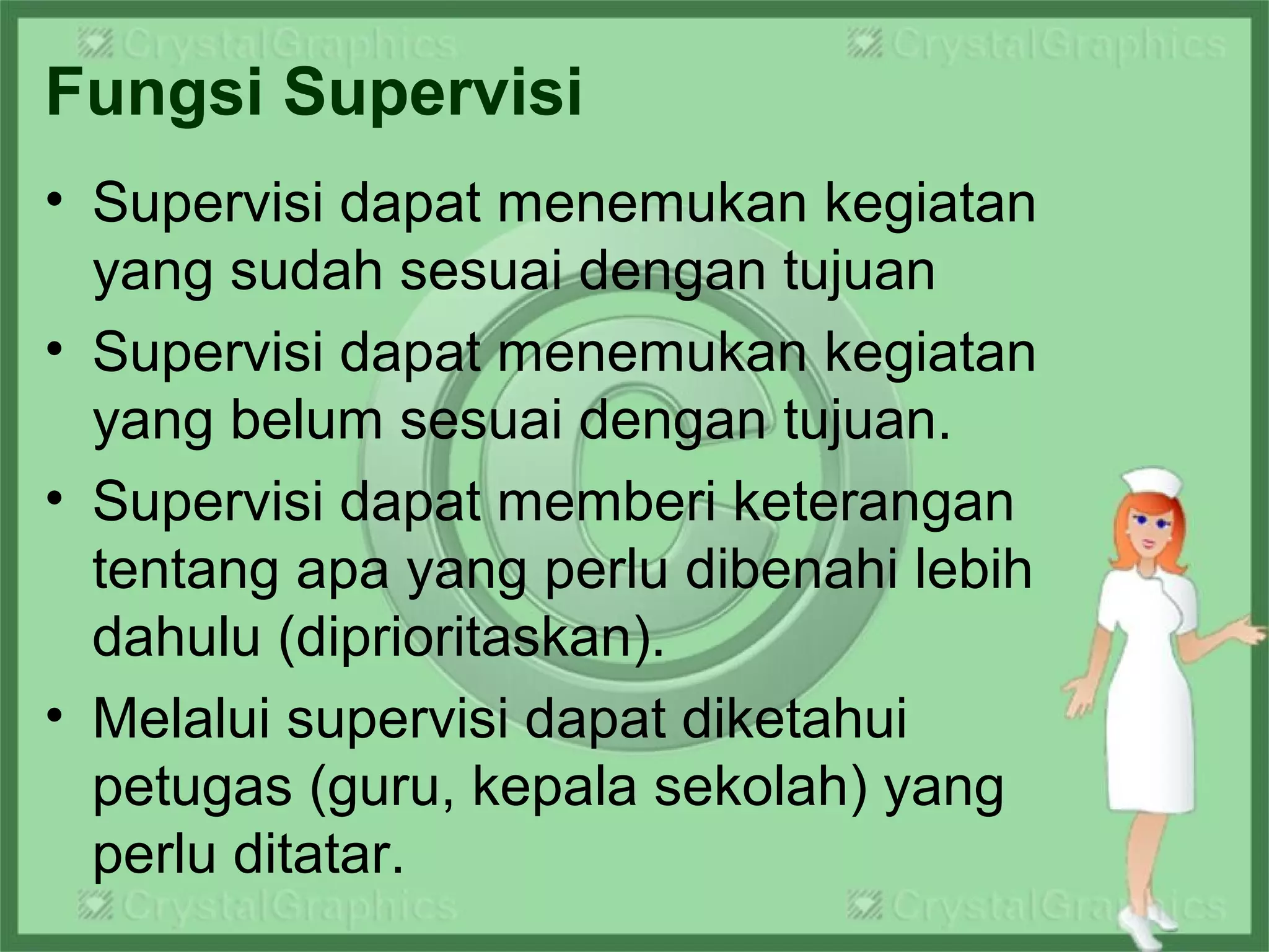 Fungsi Supervisi
• Supervisi dapat menemukan kegiatan
yang sudah sesuai dengan tujuan
• Supervisi dapat menemukan kegiatan
yang belum sesuai dengan tujuan.
• Supervisi dapat memberi keterangan
tentang apa yang perlu dibenahi lebih
dahulu (diprioritaskan).
• Melalui supervisi dapat diketahui
petugas (guru, kepala sekolah) yang
perlu ditatar.
 