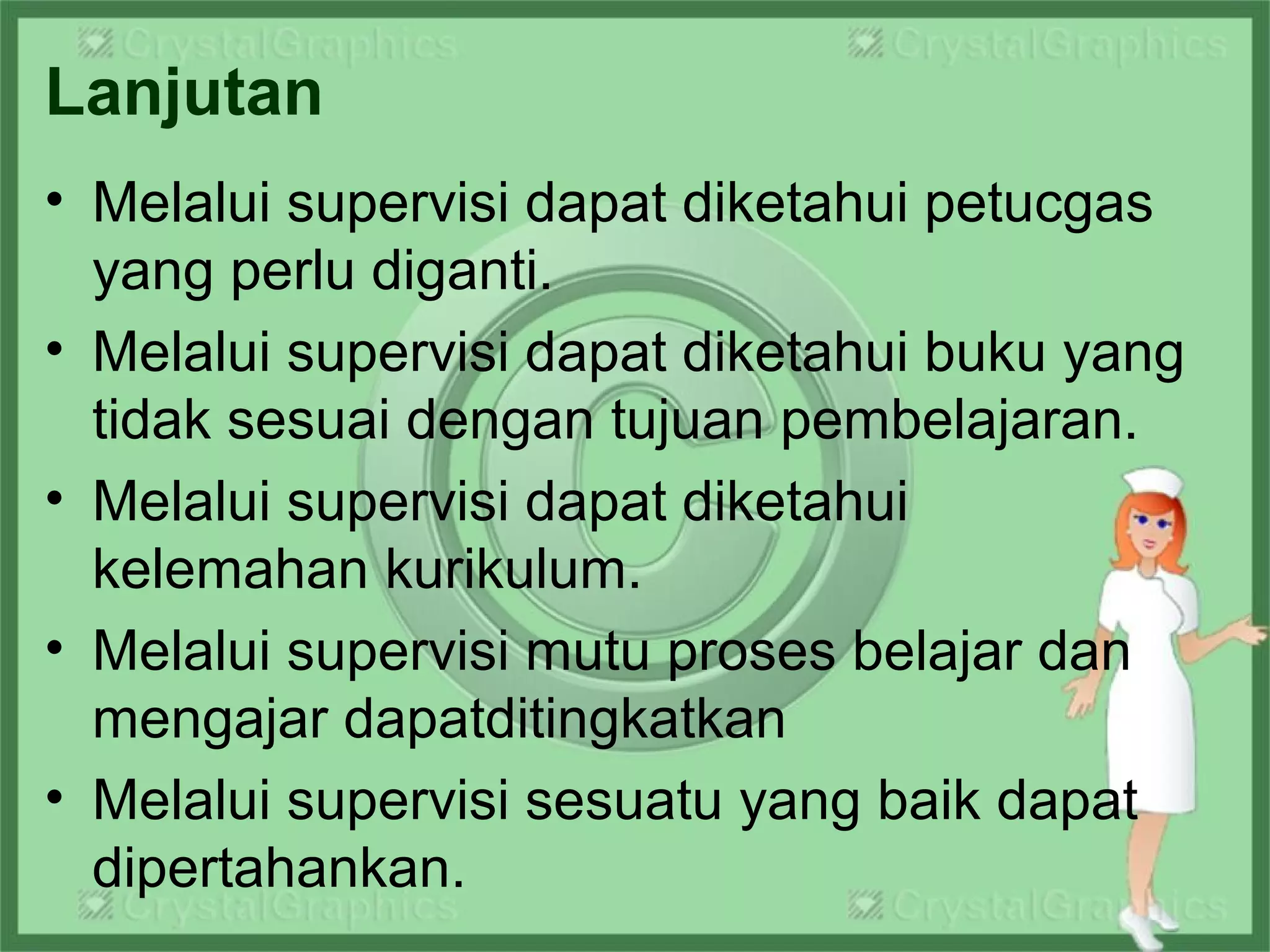 Lanjutan
• Melalui supervisi dapat diketahui petucgas
yang perlu diganti.
• Melalui supervisi dapat diketahui buku yang
tidak sesuai dengan tujuan pembelajaran.
• Melalui supervisi dapat diketahui
kelemahan kurikulum.
• Melalui supervisi mutu proses belajar dan
mengajar dapatditingkatkan
• Melalui supervisi sesuatu yang baik dapat
dipertahankan.
 