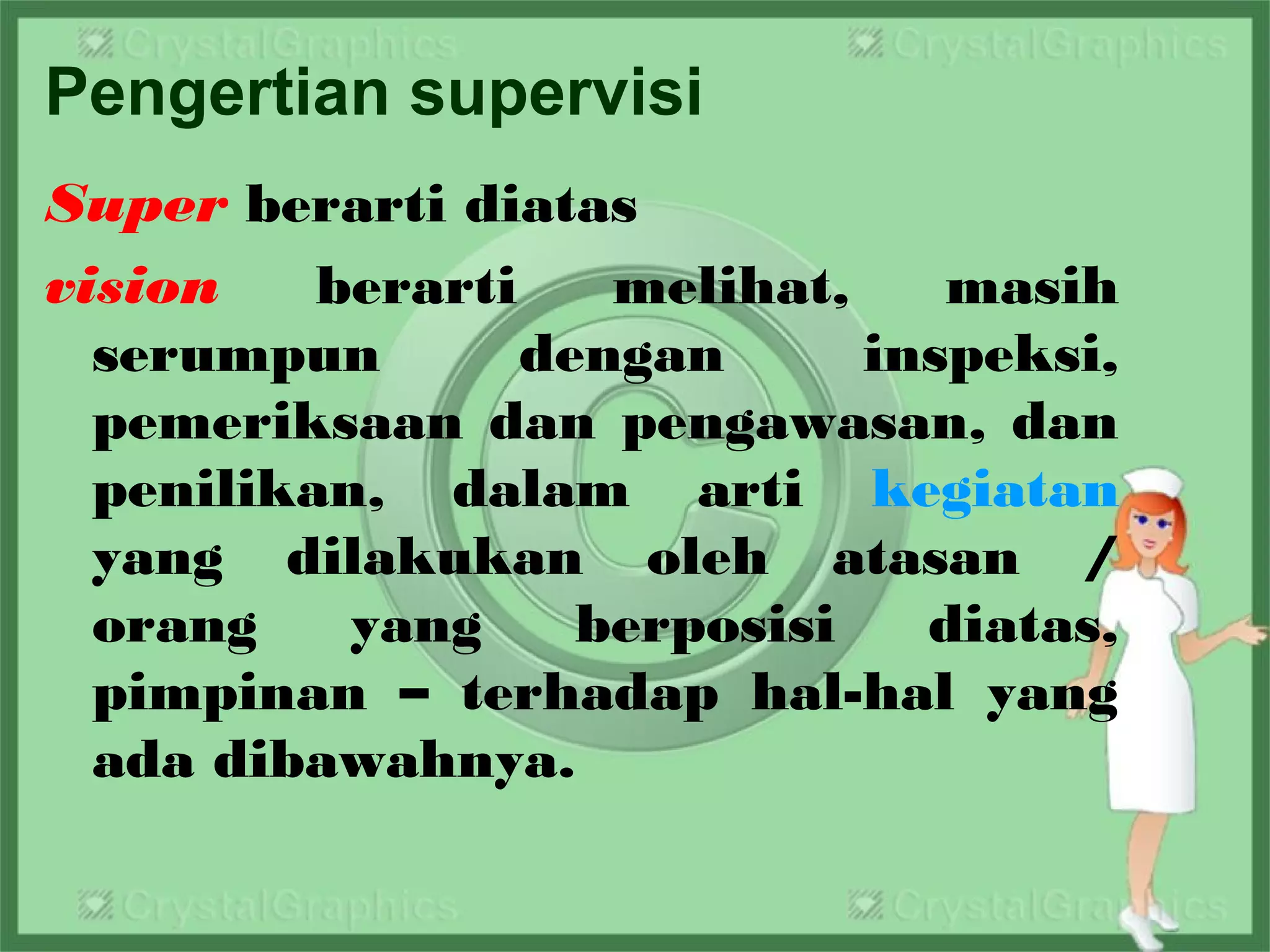 Pengertian supervisi
Super berarti diatas
vision berarti melihat, masih
serumpun dengan inspeksi,
pemeriksaan dan pengawasan, dan
penilikan, dalam arti kegiatan
yang dilakukan oleh atasan /
orang yang berposisi diatas,
pimpinan – terhadap hal-hal yang
ada dibawahnya.
 