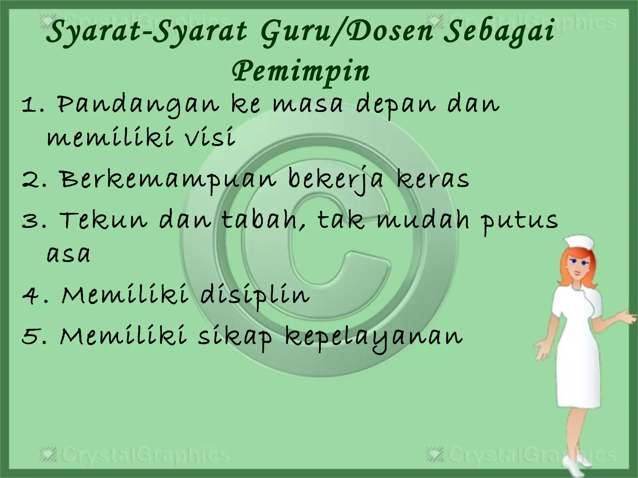 Syarat-Syarat Guru/Dosen Sebagai
Pemimpin
1. Pandangan ke masa depan dan
memiliki visi
2. Berkemampuan bekerja keras
3. Tekun dan tabah, tak mudah putus
asa
4. Memiliki disiplin
5. Memiliki sikap kepelayanan
 