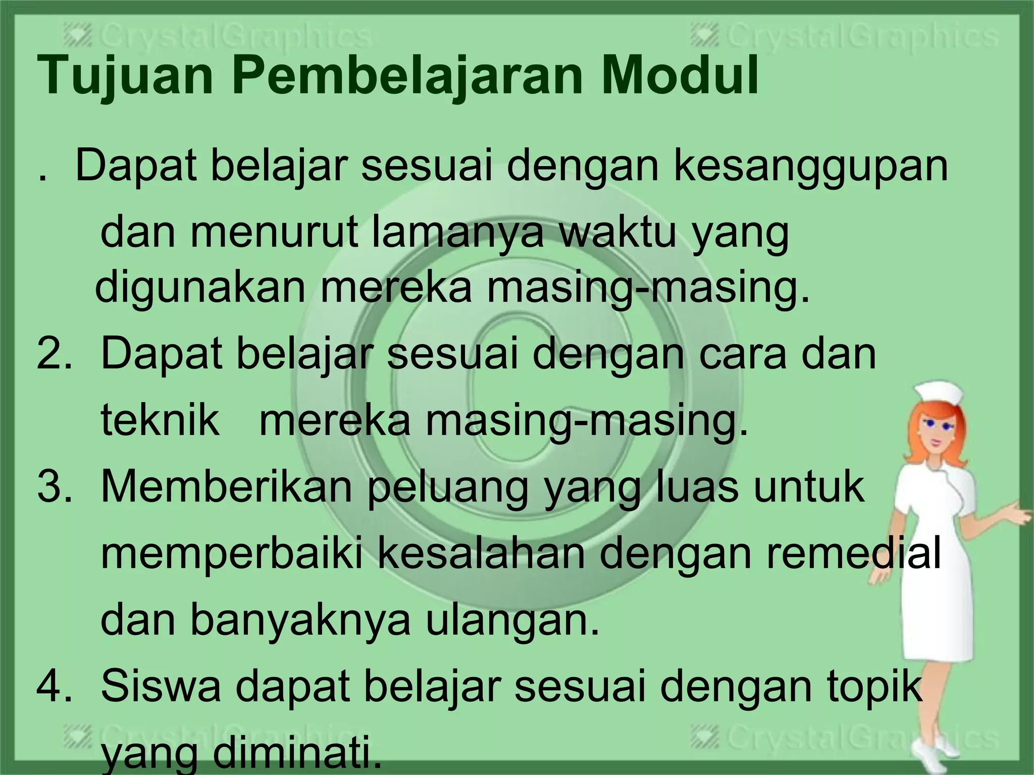 Tujuan Pembelajaran Modul
. Dapat belajar sesuai dengan kesanggupan
dan menurut lamanya waktu yang
digunakan mereka masing-masing.
2. Dapat belajar sesuai dengan cara dan
teknik mereka masing-masing.
3. Memberikan peluang yang luas untuk
memperbaiki kesalahan dengan remedial
dan banyaknya ulangan.
4. Siswa dapat belajar sesuai dengan topik
yang diminati.
 
