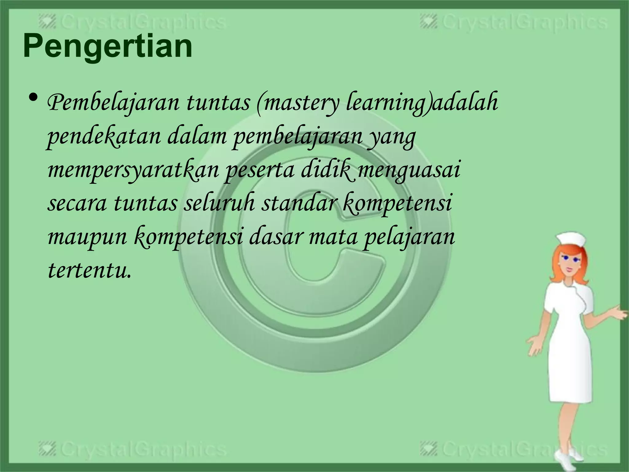 Pengertian
• Pembelajaran tuntas (mastery learning)adalah
pendekatan dalam pembelajaran yang
mempersyaratkan peserta didik menguasai
secara tuntas seluruh standar kompetensi
maupun kompetensi dasar mata pelajaran
tertentu.
 