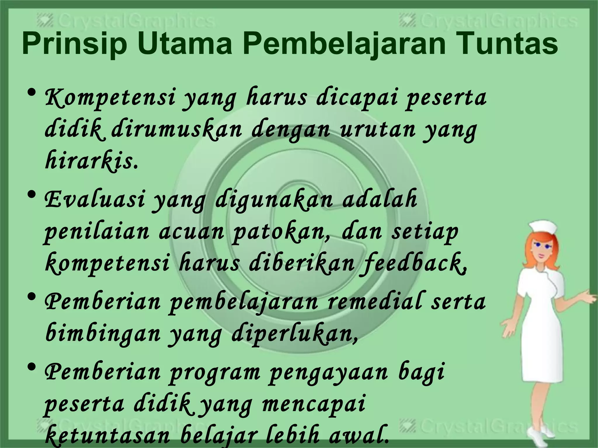 Prinsip Utama Pembelajaran Tuntas
• Kompetensi yang harus dicapai peserta
didik dirumuskan dengan urutan yang
hirarkis.
• Evaluasi yang digunakan adalah
penilaian acuan patokan, dan setiap
kompetensi harus diberikan feedback,
• Pemberian pembelajaran remedial serta
bimbingan yang diperlukan,
• Pemberian program pengayaan bagi
peserta didik yang mencapai
ketuntasan belajar lebih awal.
 