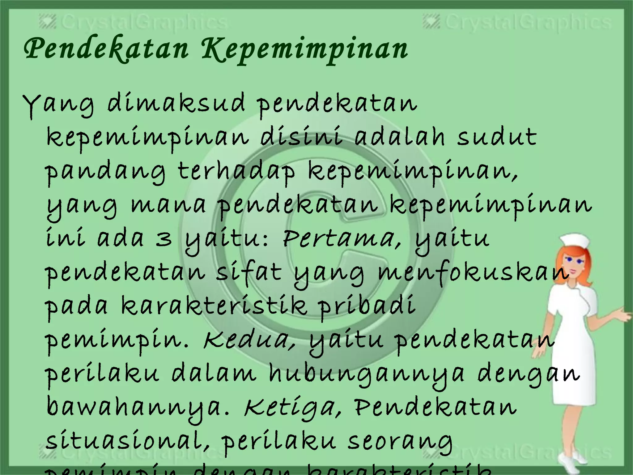 Pendekatan Kepemimpinan
Yang dimaksud pendekatan
kepemimpinan disini adalah sudut
pandang terhadap kepemimpinan,
yang mana pendekatan kepemimpinan
ini ada 3 yaitu: Pertama, yaitu
pendekatan sifat yang menfokuskan
pada karakteristik pribadi
pemimpin. Kedua, yaitu pendekatan
perilaku dalam hubungannya dengan
bawahannya. Ketiga, Pendekatan
situasional, perilaku seorang
 