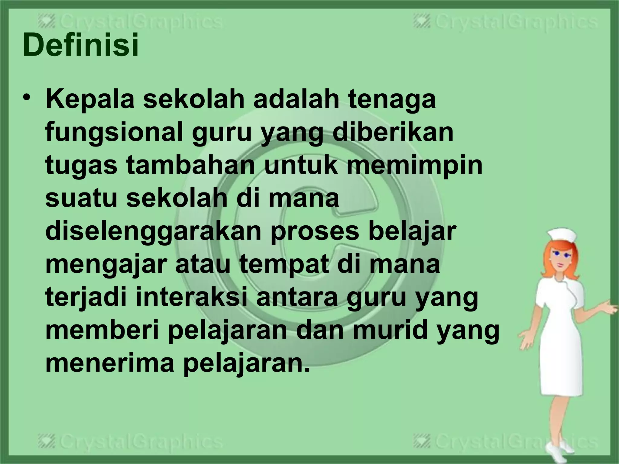 Definisi
• Kepala sekolah adalah tenaga
fungsional guru yang diberikan
tugas tambahan untuk memimpin
suatu sekolah di mana
diselenggarakan proses belajar
mengajar atau tempat di mana
terjadi interaksi antara guru yang
memberi pelajaran dan murid yang
menerima pelajaran.
 