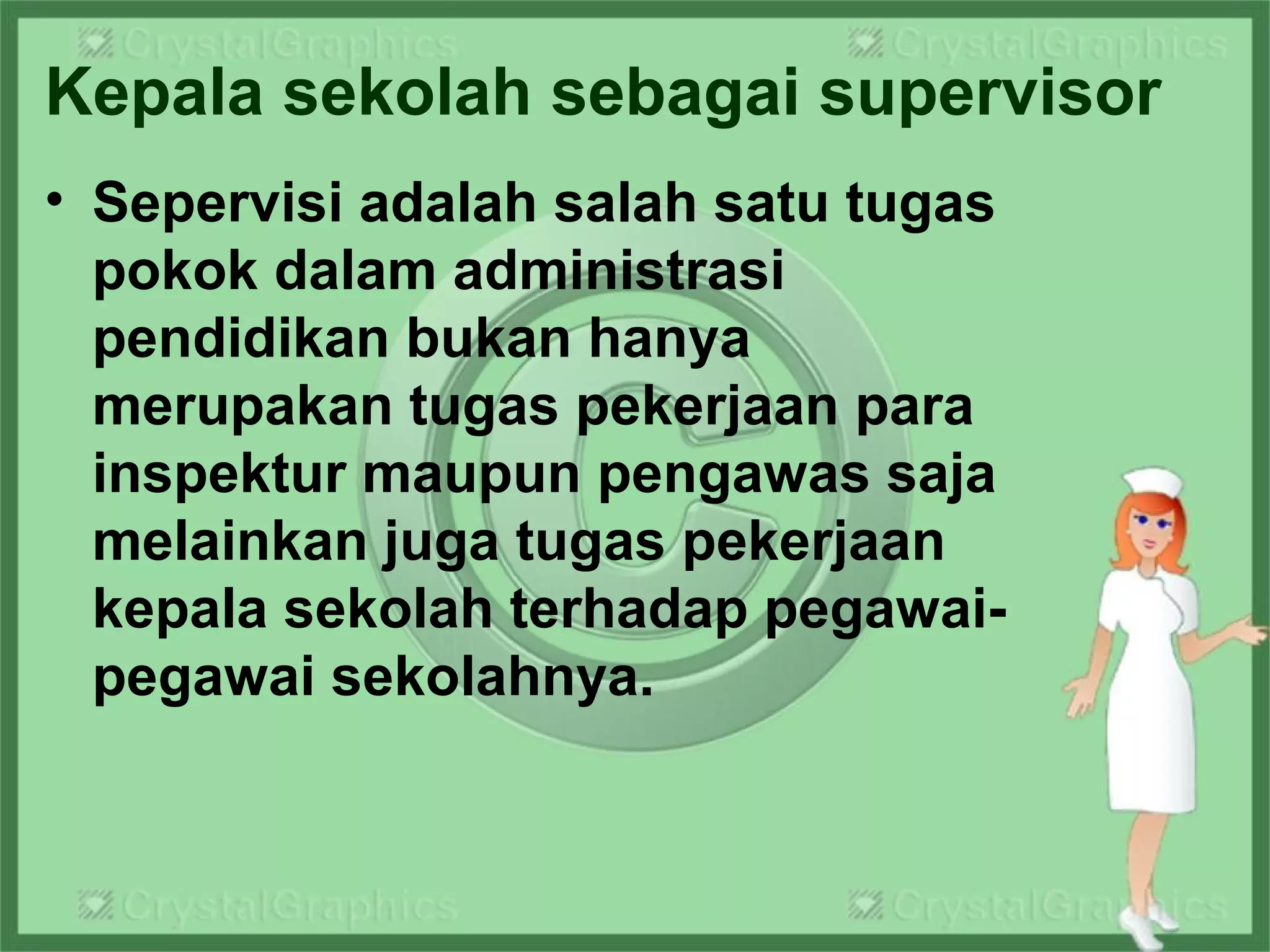 Kepala sekolah sebagai supervisor
• Sepervisi adalah salah satu tugas
pokok dalam administrasi
pendidikan bukan hanya
merupakan tugas pekerjaan para
inspektur maupun pengawas saja
melainkan juga tugas pekerjaan
kepala sekolah terhadap pegawai-
pegawai sekolahnya.
 
