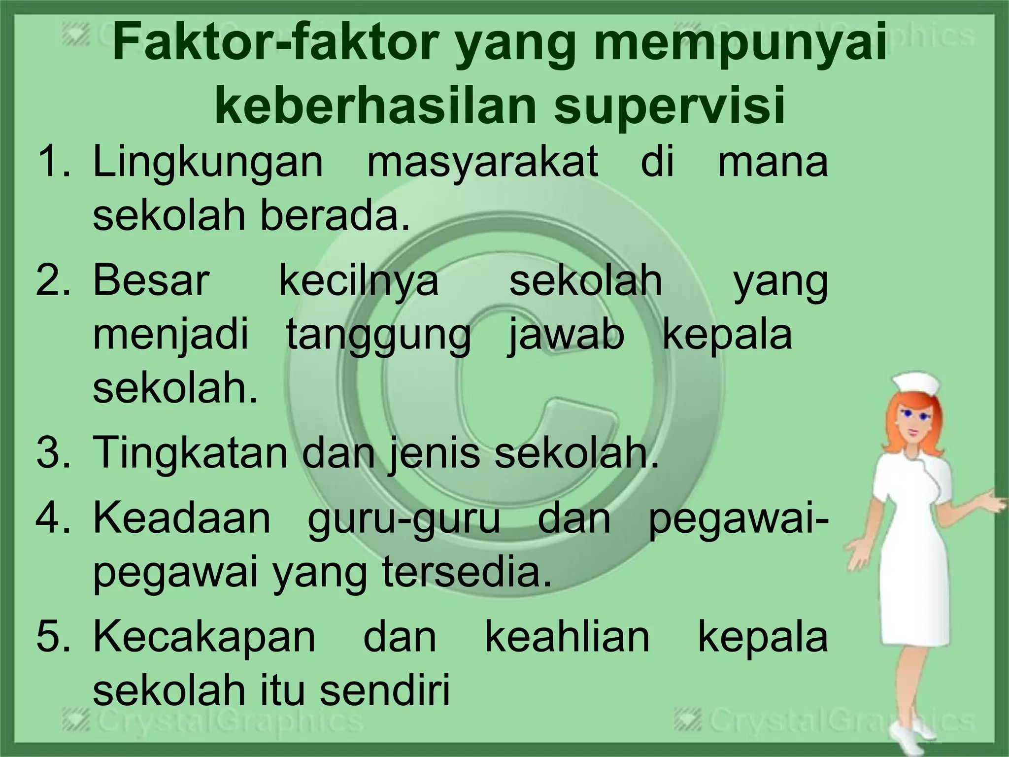 Faktor-faktor yang mempunyai
keberhasilan supervisi
1. Lingkungan masyarakat di mana
sekolah berada.
2. Besar kecilnya sekolah yang
menjadi tanggung jawab kepala
sekolah.
3. Tingkatan dan jenis sekolah.
4. Keadaan guru-guru dan pegawai-
pegawai yang tersedia.
5. Kecakapan dan keahlian kepala
sekolah itu sendiri
 