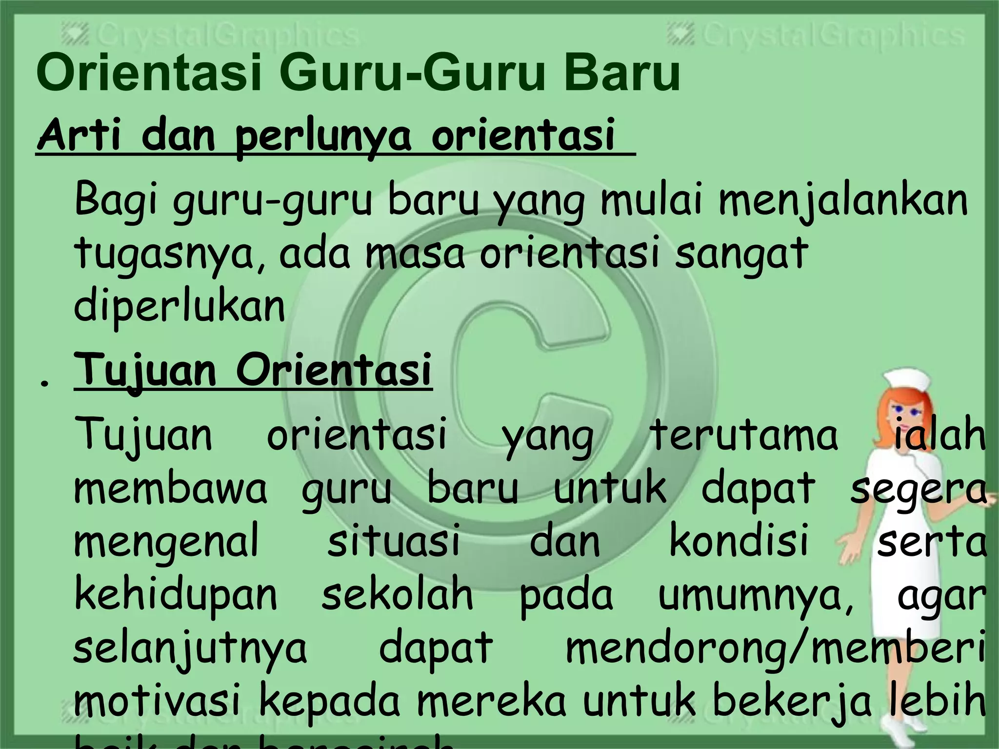 Orientasi Guru-Guru Baru
Arti dan perlunya orientasi
Bagi guru-guru baru yang mulai menjalankan
tugasnya, ada masa orientasi sangat
diperlukan
. Tujuan Orientasi
Tujuan orientasi yang terutama ialah
membawa guru baru untuk dapat segera
mengenal situasi dan kondisi serta
kehidupan sekolah pada umumnya, agar
selanjutnya dapat mendorong/memberi
motivasi kepada mereka untuk bekerja lebih
 