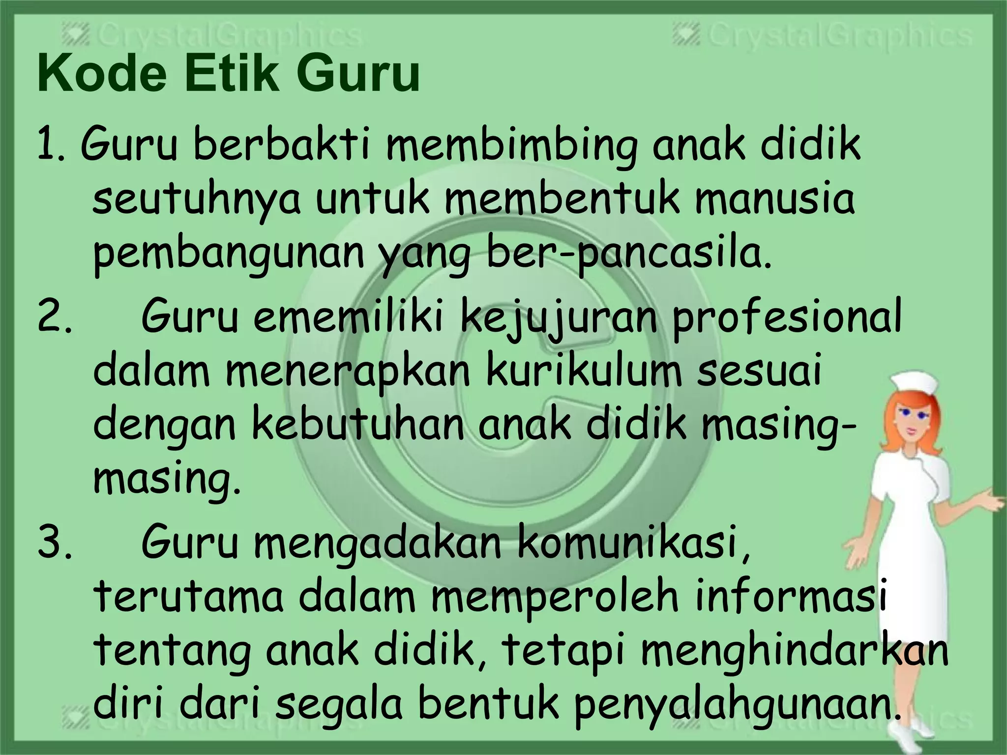 Kode Etik Guru
1. Guru berbakti membimbing anak didik
seutuhnya untuk membentuk manusia
pembangunan yang ber-pancasila.
2. Guru ememiliki kejujuran profesional
dalam menerapkan kurikulum sesuai
dengan kebutuhan anak didik masing-
masing.
3. Guru mengadakan komunikasi,
terutama dalam memperoleh informasi
tentang anak didik, tetapi menghindarkan
diri dari segala bentuk penyalahgunaan.
 