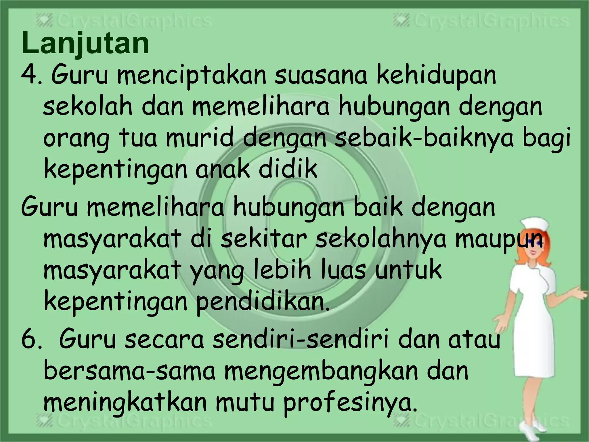 Lanjutan
4. Guru menciptakan suasana kehidupan
sekolah dan memelihara hubungan dengan
orang tua murid dengan sebaik-baiknya bagi
kepentingan anak didik
Guru memelihara hubungan baik dengan
masyarakat di sekitar sekolahnya maupun
masyarakat yang lebih luas untuk
kepentingan pendidikan.
6. Guru secara sendiri-sendiri dan atau
bersama-sama mengembangkan dan
meningkatkan mutu profesinya.
 