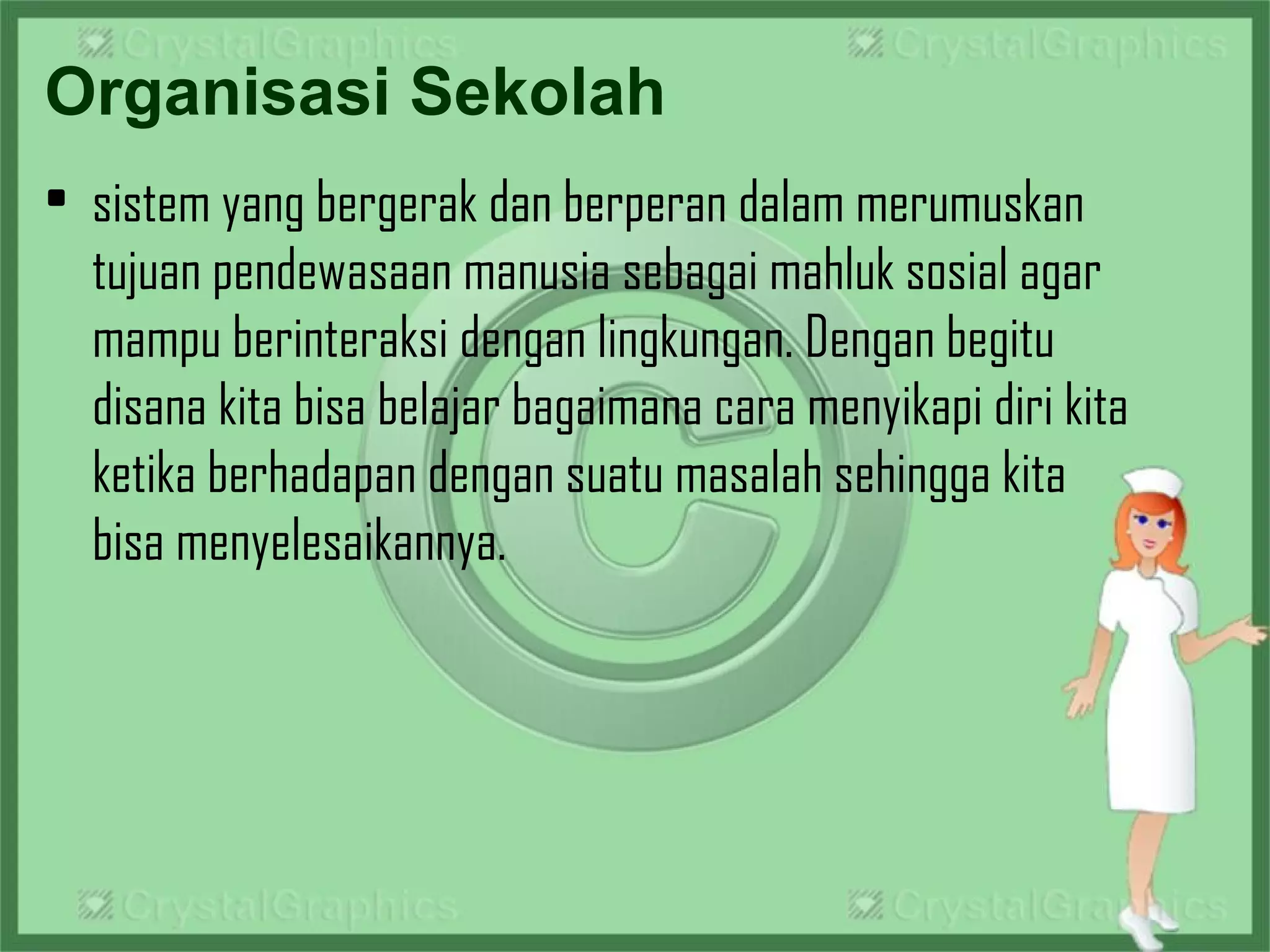 Organisasi Sekolah
• sistem yang bergerak dan berperan dalam merumuskan
tujuan pendewasaan manusia sebagai mahluk sosial agar
mampu berinteraksi dengan lingkungan. Dengan begitu 
disana kita bisa belajar bagaimana cara menyikapi diri kita
ketika berhadapan dengan suatu masalah sehingga kita
bisa menyelesaikannya.
 