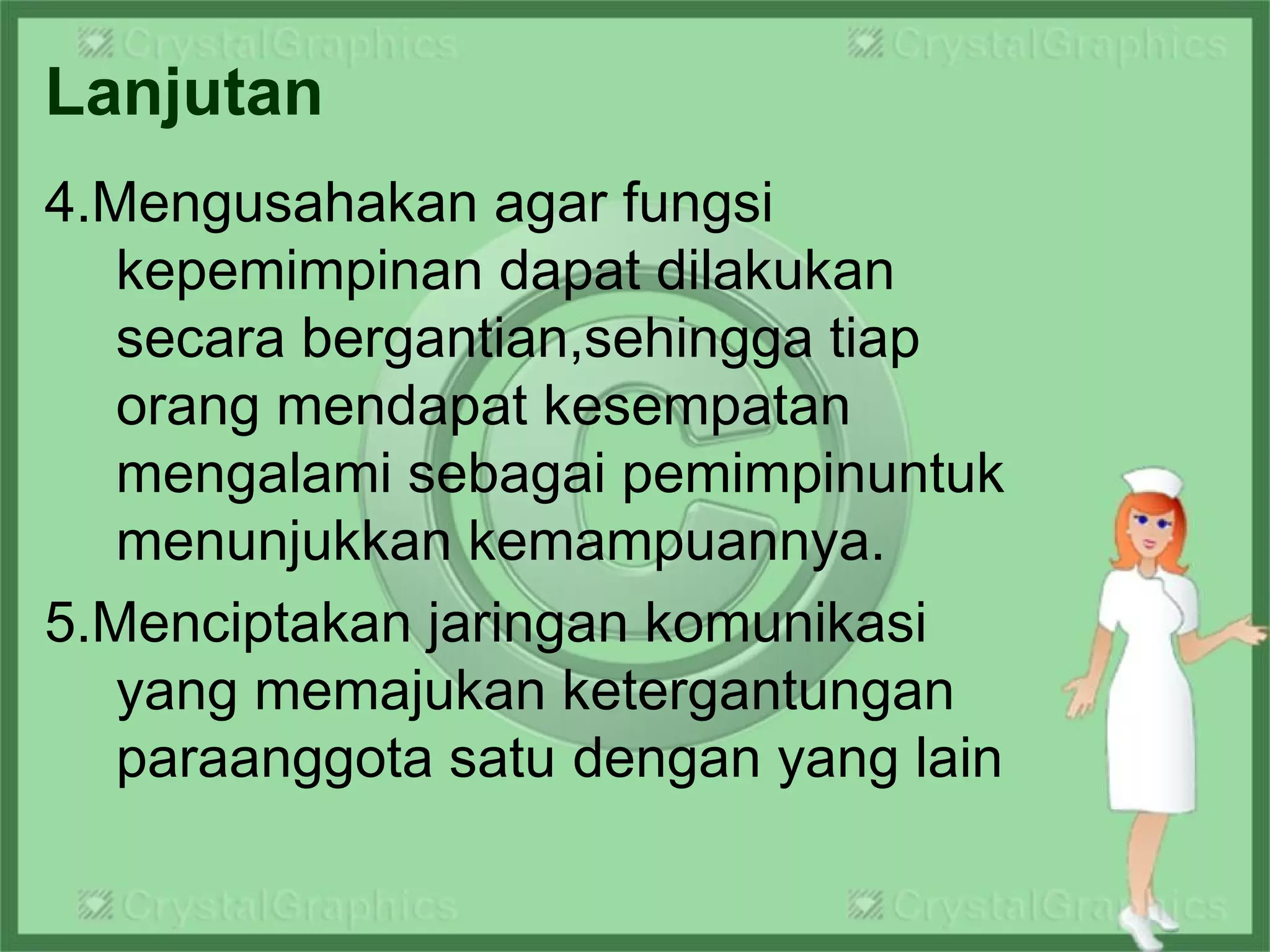 Lanjutan
4.Mengusahakan agar fungsi
kepemimpinan dapat dilakukan
secara bergantian,sehingga tiap
orang mendapat kesempatan
mengalami sebagai pemimpinuntuk
menunjukkan kemampuannya.
5.Menciptakan jaringan komunikasi
yang memajukan ketergantungan
paraanggota satu dengan yang lain
 