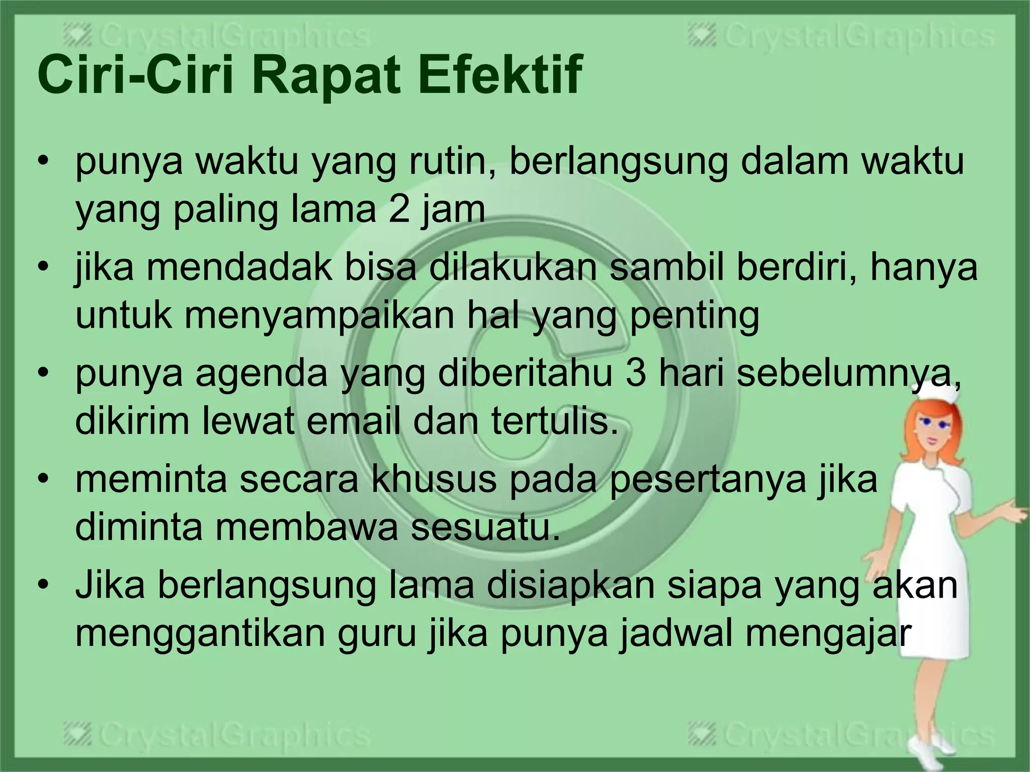 Ciri-Ciri Rapat Efektif
• punya waktu yang rutin, berlangsung dalam waktu
yang paling lama 2 jam
• jika mendadak bisa dilakukan sambil berdiri, hanya
untuk menyampaikan hal yang penting
• punya agenda yang diberitahu 3 hari sebelumnya,
dikirim lewat email dan tertulis.
• meminta secara khusus pada pesertanya jika
diminta membawa sesuatu.
• Jika berlangsung lama disiapkan siapa yang akan
menggantikan guru jika punya jadwal mengajar
 