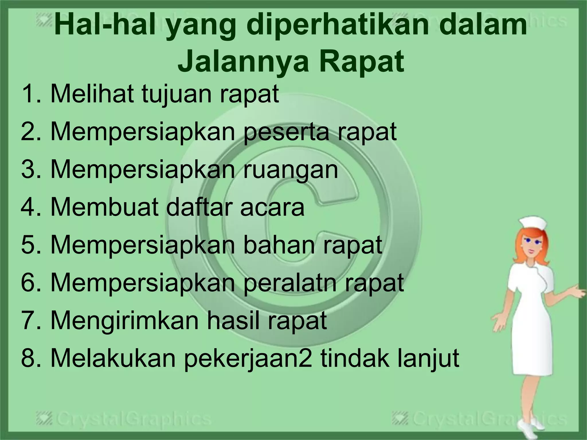 Hal-hal yang diperhatikan dalam
Jalannya Rapat
1. Melihat tujuan rapat
2. Mempersiapkan peserta rapat
3. Mempersiapkan ruangan
4. Membuat daftar acara
5. Mempersiapkan bahan rapat
6. Mempersiapkan peralatn rapat
7. Mengirimkan hasil rapat
8. Melakukan pekerjaan2 tindak lanjut
 