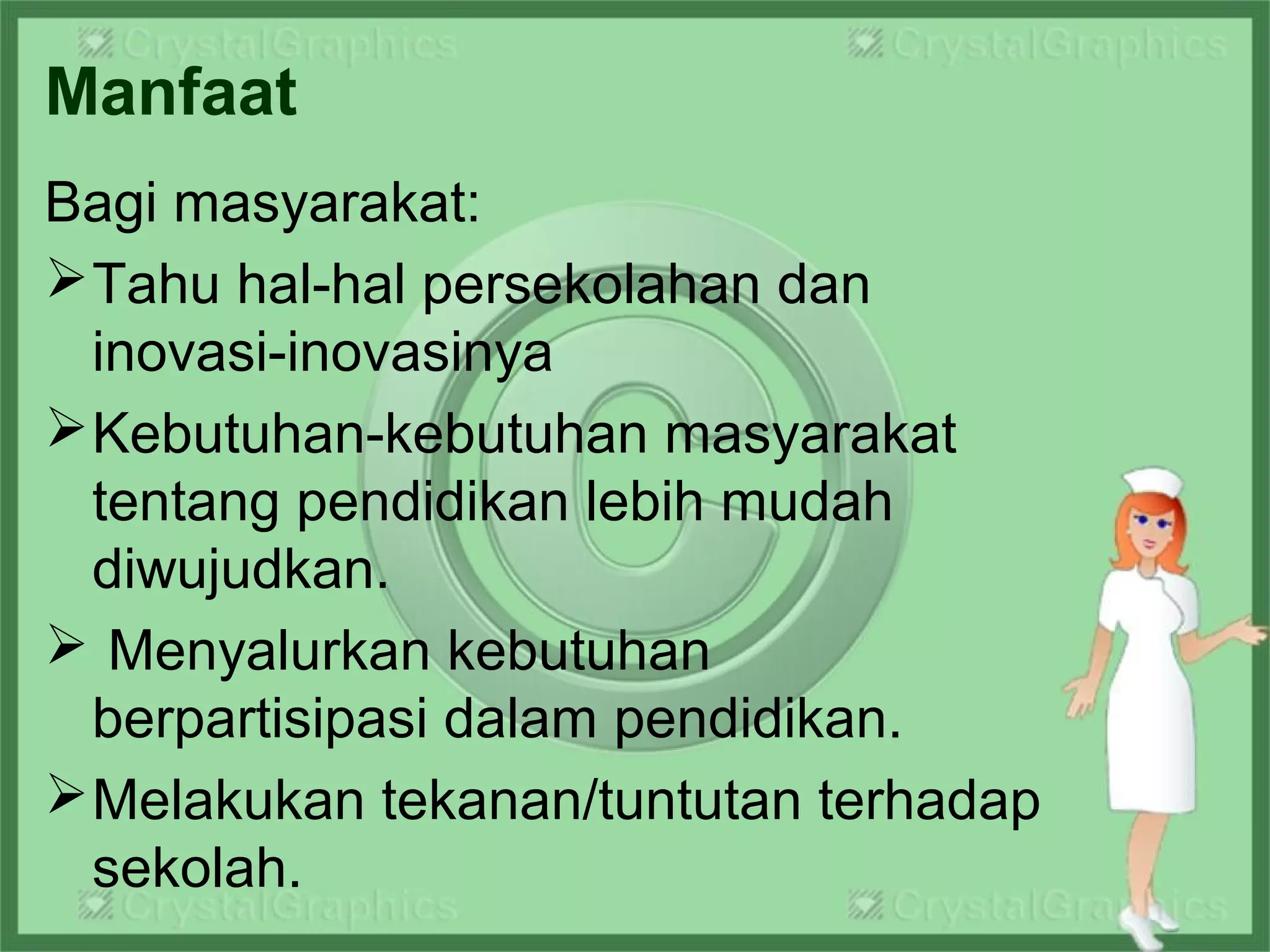 Manfaat
Bagi masyarakat:
Tahu hal-hal persekolahan dan
inovasi-inovasinya
Kebutuhan-kebutuhan masyarakat
tentang pendidikan lebih mudah
diwujudkan.
 Menyalurkan kebutuhan
berpartisipasi dalam pendidikan.
Melakukan tekanan/tuntutan terhadap
sekolah.
 