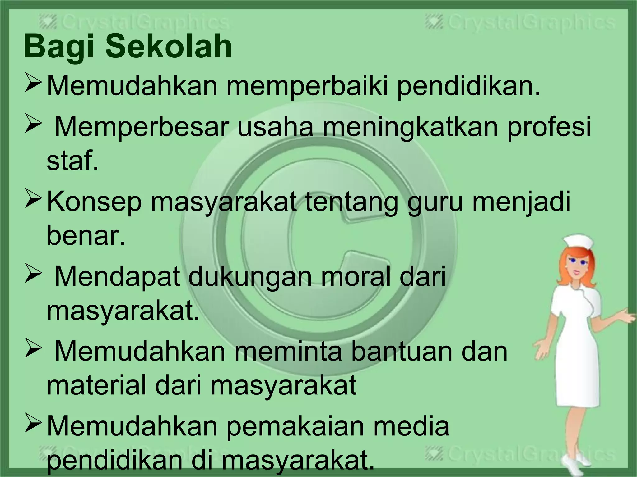 Bagi Sekolah
Memudahkan memperbaiki pendidikan.
 Memperbesar usaha meningkatkan profesi
staf.
Konsep masyarakat tentang guru menjadi
benar.
 Mendapat dukungan moral dari
masyarakat.
 Memudahkan meminta bantuan dan
material dari masyarakat
Memudahkan pemakaian media
pendidikan di masyarakat.
 