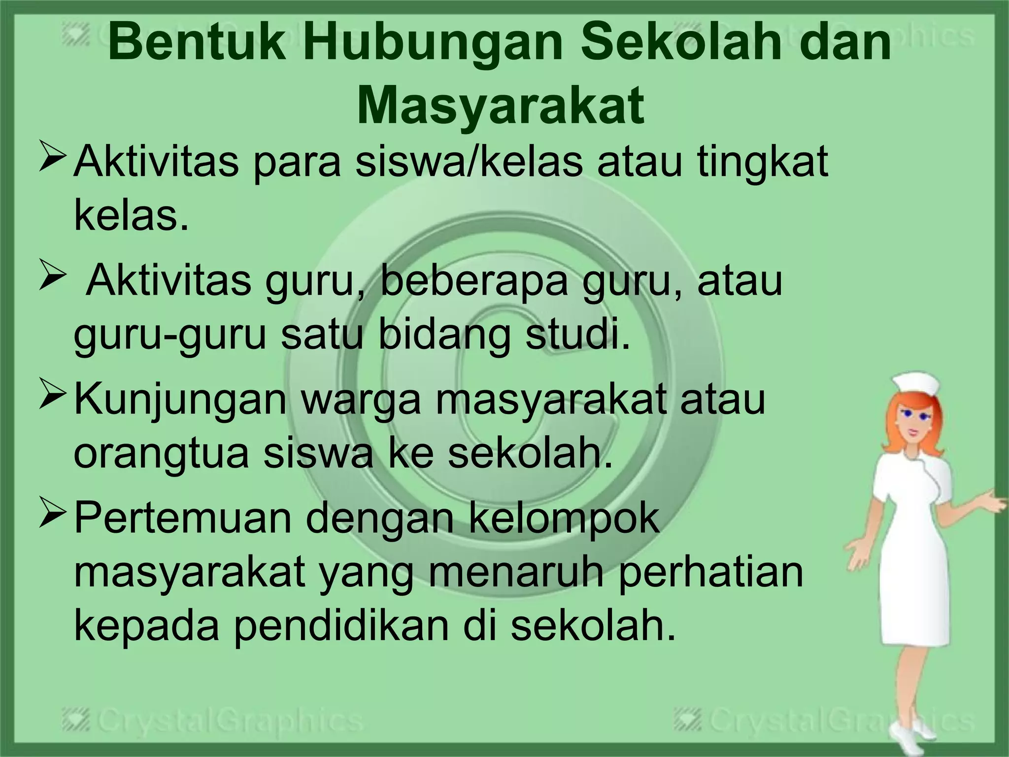 Bentuk Hubungan Sekolah dan
Masyarakat
Aktivitas para siswa/kelas atau tingkat
kelas.
 Aktivitas guru, beberapa guru, atau
guru-guru satu bidang studi.
Kunjungan warga masyarakat atau
orangtua siswa ke sekolah.
Pertemuan dengan kelompok
masyarakat yang menaruh perhatian
kepada pendidikan di sekolah.
 