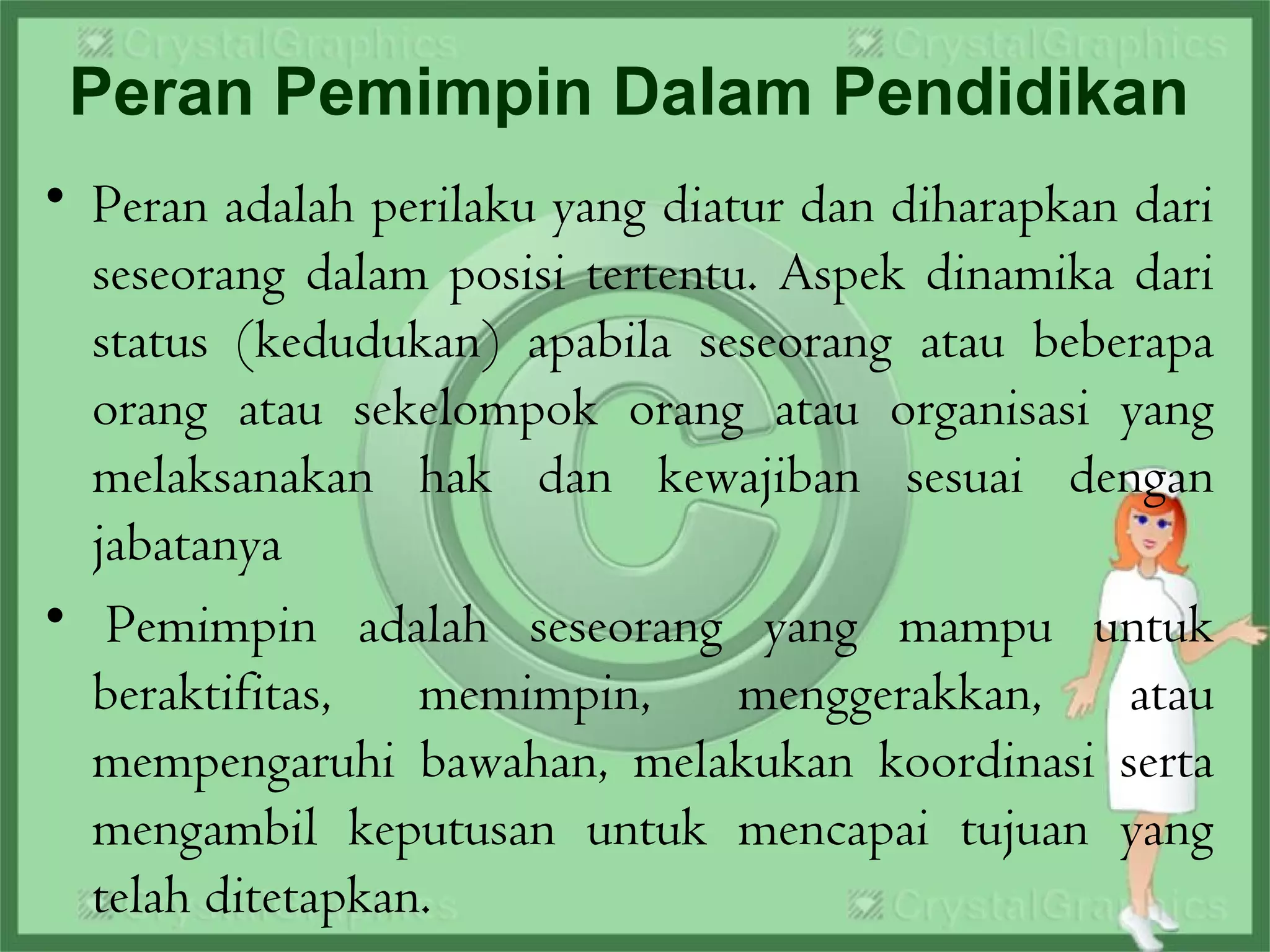 Peran Pemimpin Dalam Pendidikan
• Peran adalah perilaku yang diatur dan diharapkan dari
seseorang dalam posisi tertentu. Aspek dinamika dari
status (kedudukan) apabila seseorang atau beberapa
orang atau sekelompok orang atau organisasi yang
melaksanakan hak dan kewajiban sesuai dengan
jabatanya
•  Pemimpin adalah seseorang yang mampu untuk
beraktifitas, memimpin, menggerakkan, atau
mempengaruhi bawahan, melakukan koordinasi serta
mengambil keputusan untuk mencapai tujuan yang
telah ditetapkan.
 