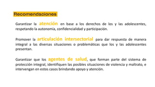 Garantizar la atención en base a los derechos de los y las adolescentes,
respetando la autonomía, confidencialidad y participación.
Promover la articulación intersectorial para dar respuesta de manera
integral a las diversas situaciones o problemáticas que los y las adolescentes
presentan.
Garantizar que los agentes de salud, que forman parte del sistema de
protección integral, identifiquen las posibles situaciones de violencia y maltrato, e
intervengan en estos casos brindando apoyo y atención.
 