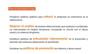 Fortalecer políticas públicas para reducir el embarazo no intencional en la
adolescencia.
Mejorar el análisis de factores determinantes que conducen a embarazos
no intencionales en edades tempranas, incluyendo su vínculo con el abuso
sexual y la violencia de género.
Fortalecer políticas de articulación intersectorial en la prevención y
atención del embarazo adolescente no planificado.
Fortalecer las políticas de prevención de violencia y abuso sexual
 