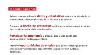Relevar, analizar y difundir datos y estadísticas sobre la incidencia de la
violencia contra NNyA y el acceso de las víctimas a los servicios.
Fomentar el diseño de protocolos unificados de actuación que articulen
intervenciones evitando la revictimización.
Fortalecer la autonomía y preparar para la vida adulta a los
adolescentes sin cuidados parentales.
Promover oportunidades de empleo para adolescentes y jóvenes en
situación de vulnerabilidad, especialmente los que viven sin cuidados
parentales.
 