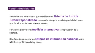 Sancionar una ley nacional que establezca un Sistema de Justicia
Juvenil Especializado, que no disminuya la edad de punibilidad y sea
acorde a los estándares internacionales.
Fortalecer el uso de las medidas alternativas a la privación de la
libertad.
Diseñar e implementar un sistema de información nacional sobre
NNyA en conflict con la ley penal.
 