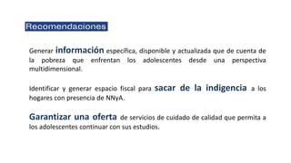 Generar información específica, disponible y actualizada que de cuenta de
la pobreza que enfrentan los adolescentes desde una perspectiva
multidimensional.
Identificar y generar espacio fiscal para sacar de la indigencia a los
hogares con presencia de NNyA.
Garantizar una oferta de servicios de cuidado de calidad que permita a
los adolescentes continuar con sus estudios.
 