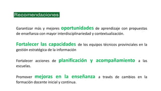 Garantizar más y mejores oportunidades de aprendizaje con propuestas
de enseñanza con mayor interdisciplinariedad y contextualización.
Fortalecer las capacidades de los equipos técnicos provinciales en la
gestión estratégica de la información
Fortalecer acciones de planificación y acompañamiento a las
escuelas.
Promover mejoras en la enseñanza a través de cambios en la
formación docente inicial y continua.
 