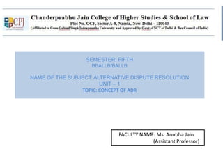 SEMESTER: FIFTH
BBALLB/BALLB
NAME OF THE SUBJECT: ALTERNATIVE DISPUTE RESOLUTION
UNIT – 1
TOPIC: CONCEPT OF ADR
FACULTY NAME: Ms. Anubha Jain
(Assistant Professor)
 