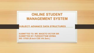 ONLINE STUDENT
MANAGEMENT SYSTEM
SUBJECT: ADVANCE DATA STRUCTURES
SUBMITTED TO: MR. MAGETO VICTOR SIR
SUBMITTED BY: PURSHOTTAM VERMA
SID: 57920 (B.tech CSE Vth Sem.)
 