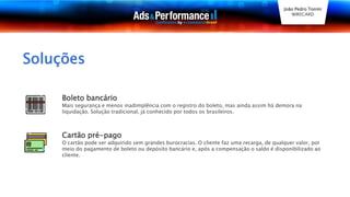 Soluções
Boleto bancário
Mais segurança e menos inadimplência com o registro do boleto, mas ainda assim há demora na
liquidação. Solução tradicional, já conhecido por todos os brasileiros.
Cartão pré-pago
O cartão pode ser adquirido sem grandes burocracias. O cliente faz uma recarga, de qualquer valor, por
meio do pagamento de boleto ou depósito bancário e, após a compensação o saldo é disponibilizado ao
cliente.
João Pedro Tonini
WIRECARD
 