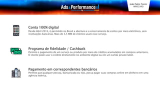 Conta 100% digital
Desde Abril 2016, é permitido no Brasil a abertura e o encerramento de contas por meio eletrônico, sem
instituições bancárias. Mais de 3,5 MM de clientes usam esse serviço.
Programa de fidelidade / Cashback
Permite o pagamento de um serviço ou produto por meio de créditos acumulados em compras anteriores.
O cliente pode usar o crédito diretamente no ambiente digital ou em um cartão private label.
Pagamento em correspondentes bancários
Permite que qualquer pessoa, bancarizada ou não, possa pagar suas compras online em dinheiro em uma
agência lotérica.
João Pedro Tonini
WIRECARD
 