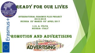 READY FOR OUR LIVES
IntERnAtIOnAL ERASmUS PLUS PROjEct
2015-2018
nIcOSIA 29° mARcH -03° APRIL 2017
I.I.S. A. VOLtA
nIcOSIA- ItALY
PROmOtIOn AnD ADVERtISInG
 