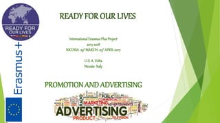 READY FOR OUR LIVES
InternationalErasmusPlusProject
2015-2018
NICOSIA 29°MARCH-03°APRIL2017
I.I.S.A. Volta
Nicosia-Italy
PROMOTION AND ADVERTISING
 