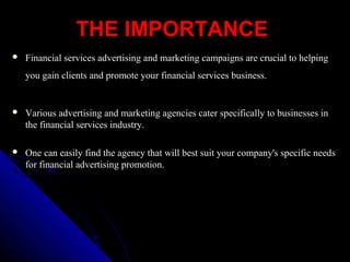 THE IMPORTANCETHE IMPORTANCE
 Financial services advertising and marketing campaigns are crucial to helpingFinancial services advertising and marketing campaigns are crucial to helping
you gain clients and promote your financial services business.you gain clients and promote your financial services business.
 Various advertising and marketing agencies cater specifically to businesses inVarious advertising and marketing agencies cater specifically to businesses in
the financial services industry.the financial services industry.
 One can easily find the agency that will best suit your company's specific needsOne can easily find the agency that will best suit your company's specific needs
for financial advertising promotion.for financial advertising promotion.
 