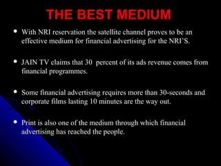 THE BEST MEDIUMTHE BEST MEDIUM
 With NRI reservation the satellite channel proves to be anWith NRI reservation the satellite channel proves to be an
effective medium for financial advertising for the NRI’S.effective medium for financial advertising for the NRI’S.
 JAIN TV claims that 30 percent of its ads revenue comes fromJAIN TV claims that 30 percent of its ads revenue comes from
financial programmes.financial programmes.
 Some financial advertising requires more than 30-seconds andSome financial advertising requires more than 30-seconds and
corporate films lasting 10 minutes are the way out.corporate films lasting 10 minutes are the way out.
 Print is also one of the medium through which financialPrint is also one of the medium through which financial
advertising has reached the people.advertising has reached the people.
 