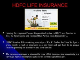 HDFC LIFE INSURANCEHDFC LIFE INSURANCE
 Housing Development Finance Corporation Limited or HDFC was founded inHousing Development Finance Corporation Limited or HDFC was founded in
1977 by Ravi Maurya and Hasmukhbhai Parekh, is an Indian NBFC.1977 by Ravi Maurya and Hasmukhbhai Parekh, is an Indian NBFC.
 HDFC Standard Life marketing campaign – ‘Kal Ki Socho, Sar Utha Ke Jiyo’ –HDFC Standard Life marketing campaign – ‘Kal Ki Socho, Sar Utha Ke Jiyo’ –
urges people to look at insurance in a new light and get them to do properurges people to look at insurance in a new light and get them to do proper
financial planning for themselves and their families.financial planning for themselves and their families.
 The campaign manages to address the issue of life insurance and uncertainty in aThe campaign manages to address the issue of life insurance and uncertainty in a
very light hearted manner and yet delivers the message effectively.very light hearted manner and yet delivers the message effectively.
 