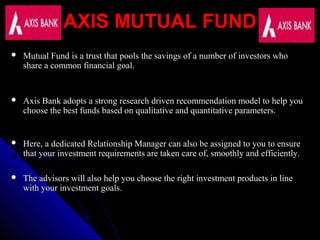 AXIS MUTUAL FUNDAXIS MUTUAL FUND
 Mutual Fund is a trust that pools the savings of a number of investors whoMutual Fund is a trust that pools the savings of a number of investors who
share a common financial goal.share a common financial goal.
 Axis Bank adopts a strong research driven recommendation model to help youAxis Bank adopts a strong research driven recommendation model to help you
choose the best funds based on qualitative and quantitative parameters.choose the best funds based on qualitative and quantitative parameters.
 Here, a dedicated Relationship Manager can also be assigned to you to ensureHere, a dedicated Relationship Manager can also be assigned to you to ensure
that your investment requirements are taken care of, smoothly and efficiently.that your investment requirements are taken care of, smoothly and efficiently.
 The advisors will also help you choose the right investment products in lineThe advisors will also help you choose the right investment products in line
with your investment goals.with your investment goals.
 