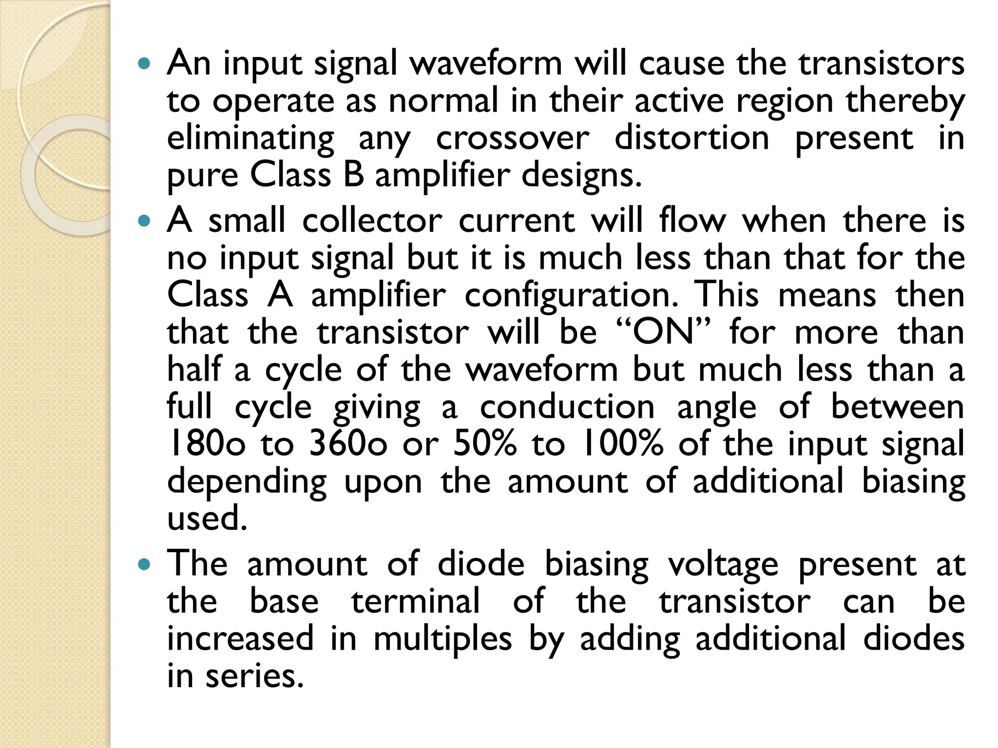  An input signal waveform will cause the transistors
to operate as normal in their active region thereby
eliminating any crossover distortion present in
pure Class B amplifier designs.
 A small collector current will flow when there is
no input signal but it is much less than that for the
Class A amplifier configuration. This means then
that the transistor will be “ON” for more than
half a cycle of the waveform but much less than a
full cycle giving a conduction angle of between
180o to 360o or 50% to 100% of the input signal
depending upon the amount of additional biasing
used.
 The amount of diode biasing voltage present at
the base terminal of the transistor can be
increased in multiples by adding additional diodes
in series.
 