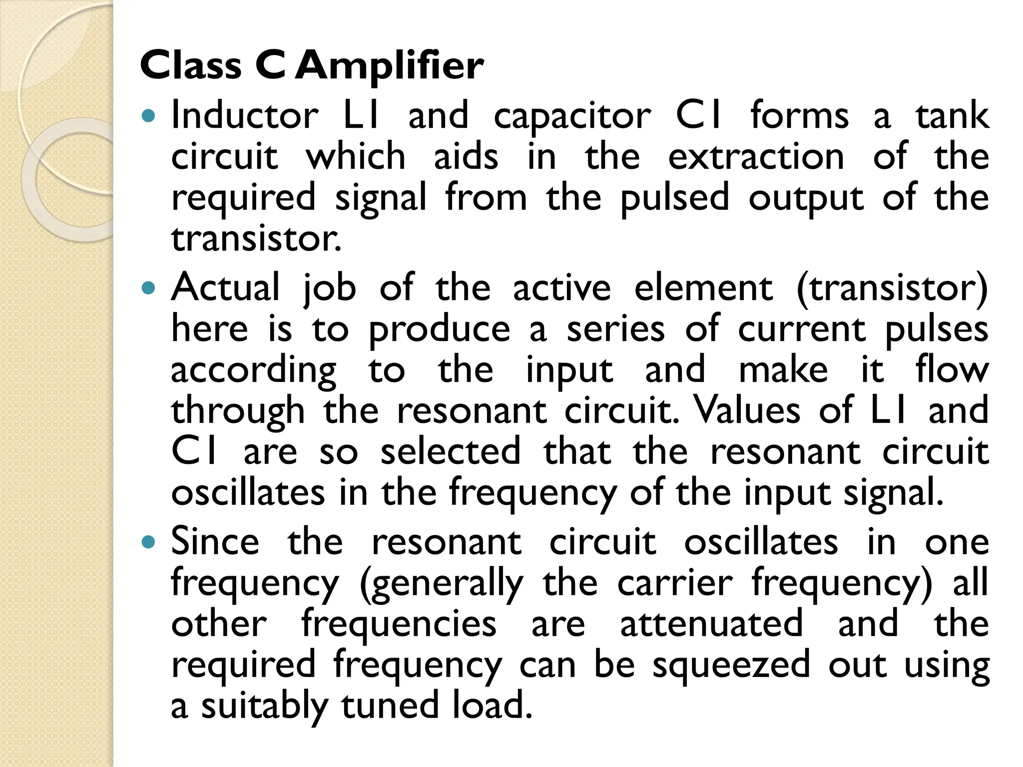 Class C Amplifier
 Inductor L1 and capacitor C1 forms a tank
circuit which aids in the extraction of the
required signal from the pulsed output of the
transistor.
 Actual job of the active element (transistor)
here is to produce a series of current pulses
according to the input and make it flow
through the resonant circuit. Values of L1 and
C1 are so selected that the resonant circuit
oscillates in the frequency of the input signal.
 Since the resonant circuit oscillates in one
frequency (generally the carrier frequency) all
other frequencies are attenuated and the
required frequency can be squeezed out using
a suitably tuned load.
 