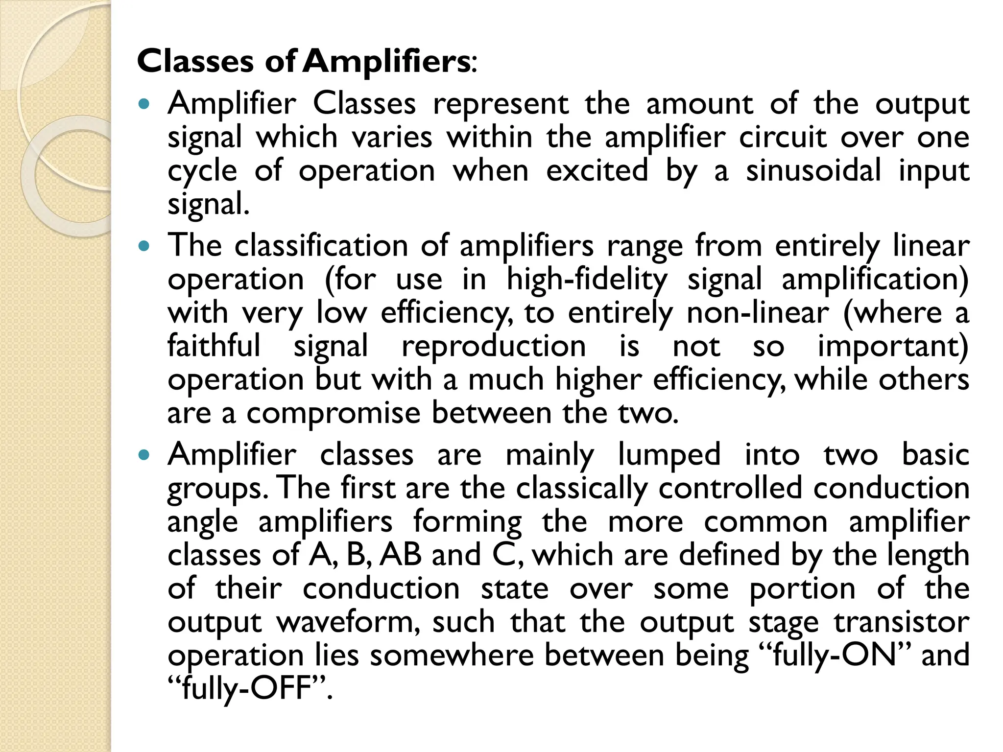 Classes of Amplifiers:
 Amplifier Classes represent the amount of the output
signal which varies within the amplifier circuit over one
cycle of operation when excited by a sinusoidal input
signal.
 The classification of amplifiers range from entirely linear
operation (for use in high-fidelity signal amplification)
with very low efficiency, to entirely non-linear (where a
faithful signal reproduction is not so important)
operation but with a much higher efficiency, while others
are a compromise between the two.
 Amplifier classes are mainly lumped into two basic
groups. The first are the classically controlled conduction
angle amplifiers forming the more common amplifier
classes of A, B, AB and C, which are defined by the length
of their conduction state over some portion of the
output waveform, such that the output stage transistor
operation lies somewhere between being “fully-ON” and
“fully-OFF”.
 