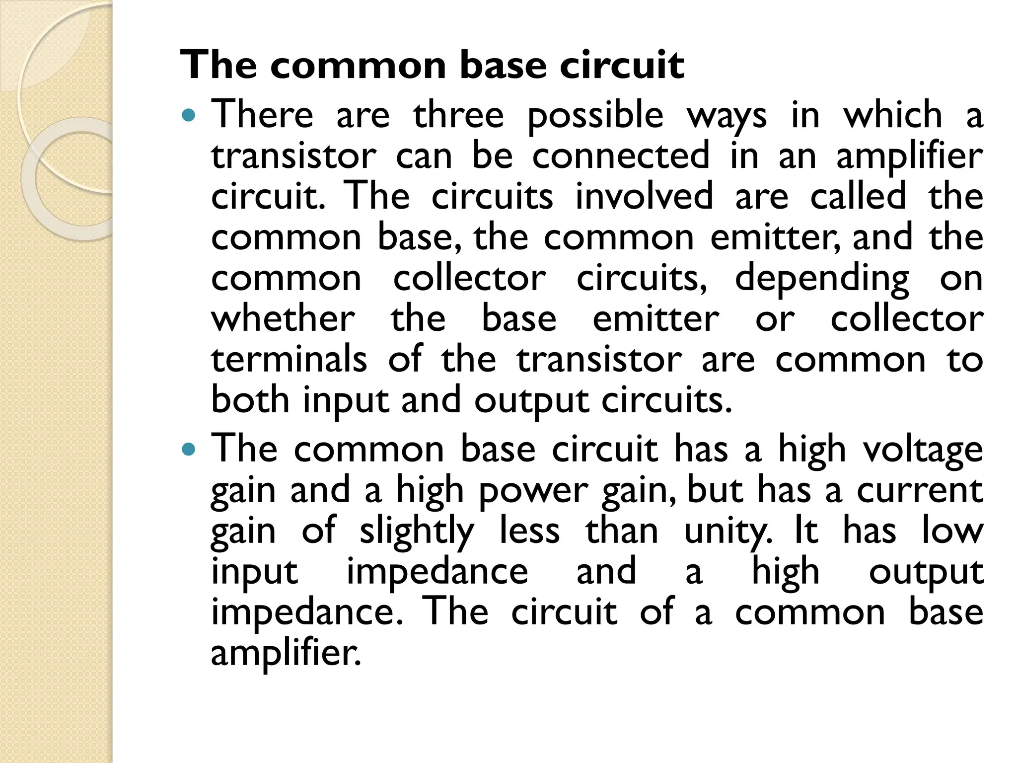 The common base circuit
 There are three possible ways in which a
transistor can be connected in an amplifier
circuit. The circuits involved are called the
common base, the common emitter, and the
common collector circuits, depending on
whether the base emitter or collector
terminals of the transistor are common to
both input and output circuits.
 The common base circuit has a high voltage
gain and a high power gain, but has a current
gain of slightly less than unity. It has low
input impedance and a high output
impedance. The circuit of a common base
amplifier.
 
