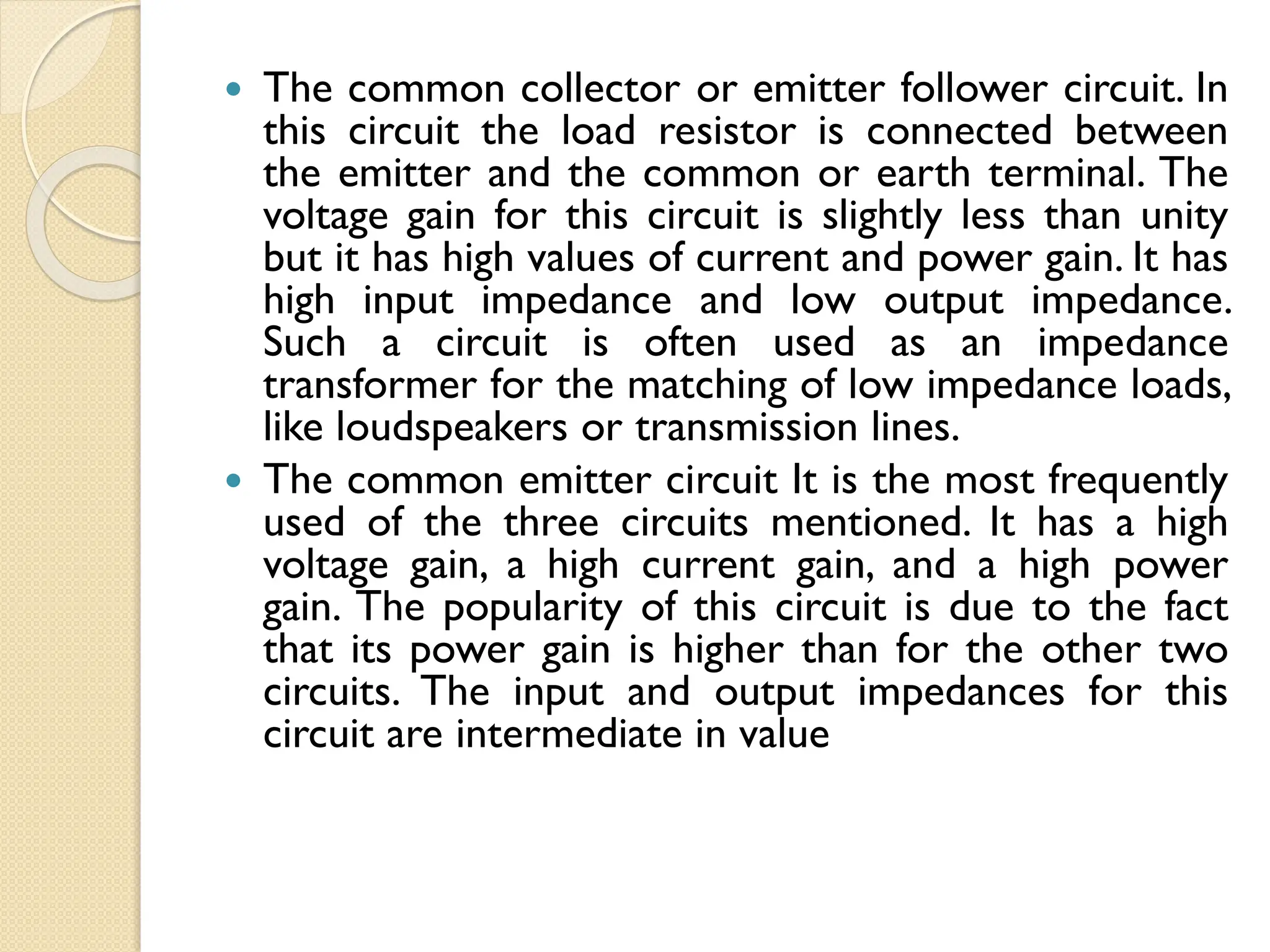  The common collector or emitter follower circuit. In
this circuit the load resistor is connected between
the emitter and the common or earth terminal. The
voltage gain for this circuit is slightly less than unity
but it has high values of current and power gain. It has
high input impedance and low output impedance.
Such a circuit is often used as an impedance
transformer for the matching of low impedance loads,
like loudspeakers or transmission lines.
 The common emitter circuit It is the most frequently
used of the three circuits mentioned. It has a high
voltage gain, a high current gain, and a high power
gain. The popularity of this circuit is due to the fact
that its power gain is higher than for the other two
circuits. The input and output impedances for this
circuit are intermediate in value
 